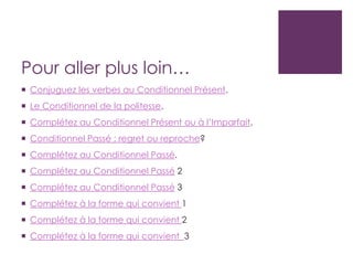 Pour aller plus loin…
 Conjuguez les verbes au Conditionnel Présent.
 Le Conditionnel de la politesse.
 Complétez au Conditionnel Présent ou à l’Imparfait.
 Conditionnel Passé : regret ou reproche?
 Complétez au Conditionnel Passé.
 Complétez au Conditionnel Passé 2
 Complétez au Conditionnel Passé 3
 Complétez à la forme qui convient 1
 Complétez à la forme qui convient 2
 Complétez à la forme qui convient 3
 
