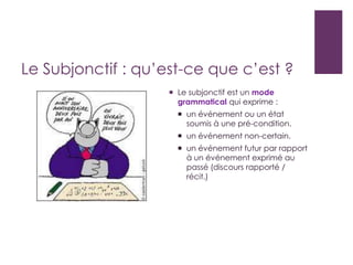 Le Subjonctif : qu’est-ce que c’est ?
 Le subjonctif est un mode
grammatical qui exprime :
 un événement ou un état
soumis à une pré-condition.
 un événement non-certain.
 un événement futur par rapport
à un événement exprimé au
passé (discours rapporté /
récit.)
 