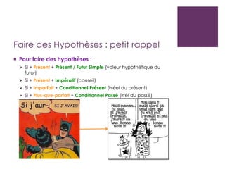 Faire des Hypothèses : petit rappel
 Pour faire des hypothèses :
 Si + Présent + Présent / Futur Simple (valeur hypothétique du
futur)
 Si + Présent + Impératif (conseil)
 Si + Imparfait + Conditionnel Présent (irréel du présent)
 Si + Plus-que-parfait + Conditionnel Passé (irrél du passé)
 