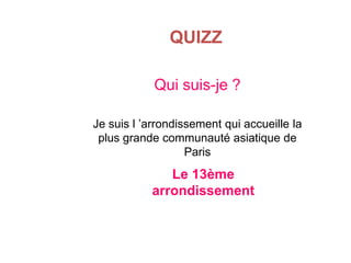 QUIZZ
Qui suis-je ?
Je suis l ’arrondissement qui accueille la
plus grande communauté asiatique de
Paris

Le 13ème
arrondissement

 