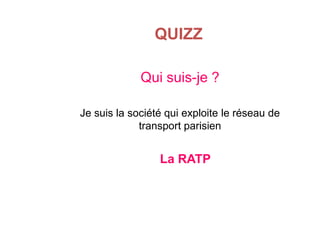 QUIZZ
Qui suis-je ?
Je suis la société qui exploite le réseau de
transport parisien

La RATP

 