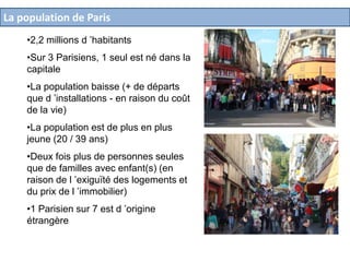 La population de Paris
•2,2 millions d ’habitants
•Sur 3 Parisiens, 1 seul est né dans la
capitale
•La population baisse (+ de départs
que d ’installations - en raison du coût
de la vie)
•La population est de plus en plus
jeune (20 / 39 ans)

•Deux fois plus de personnes seules
que de familles avec enfant(s) (en
raison de l ’exiguïté des logements et
du prix de l ’immobilier)
•1 Parisien sur 7 est d ’origine
étrangère

 