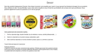 Devoir
Voici des produits typiquement français. Vous devez concevoir une enquête pour savoir ce que pensent les étudiants étrangers de ces produits.
Vous utiliserez le site « Survey Monkey » pour créer votre enquête et vous l’enverrez aux étudiants de la classe ainsi qu’au professeur. Vous
posterez également toutes les questions sur le site du groupe.

Votre questionnaire doit comprendre 3 parties :
1.

Profil du répondant (âge, situation familiale, lieu de résidence, revenus, activité professionnelle, …)

2.

Opinion du répondant sur le produit (marque, présentation, goût)

3.

Désir d’achat (le répondant a-t-il envie d’acheter le produit, quand, où, comment, à quel prix)

Travail à faire par équipe de 3 personnes
Quelques précisions :
L’objectif du travail est de poser correctement des questions. N’hésitez pas à poser des questions précises.
Vous pouvez poser une question et proposer différentes affirmations (QCM Questionnaire à choix multiple).
Le questionnaire doit comporter au minimum 20 questions et sera noté.

 