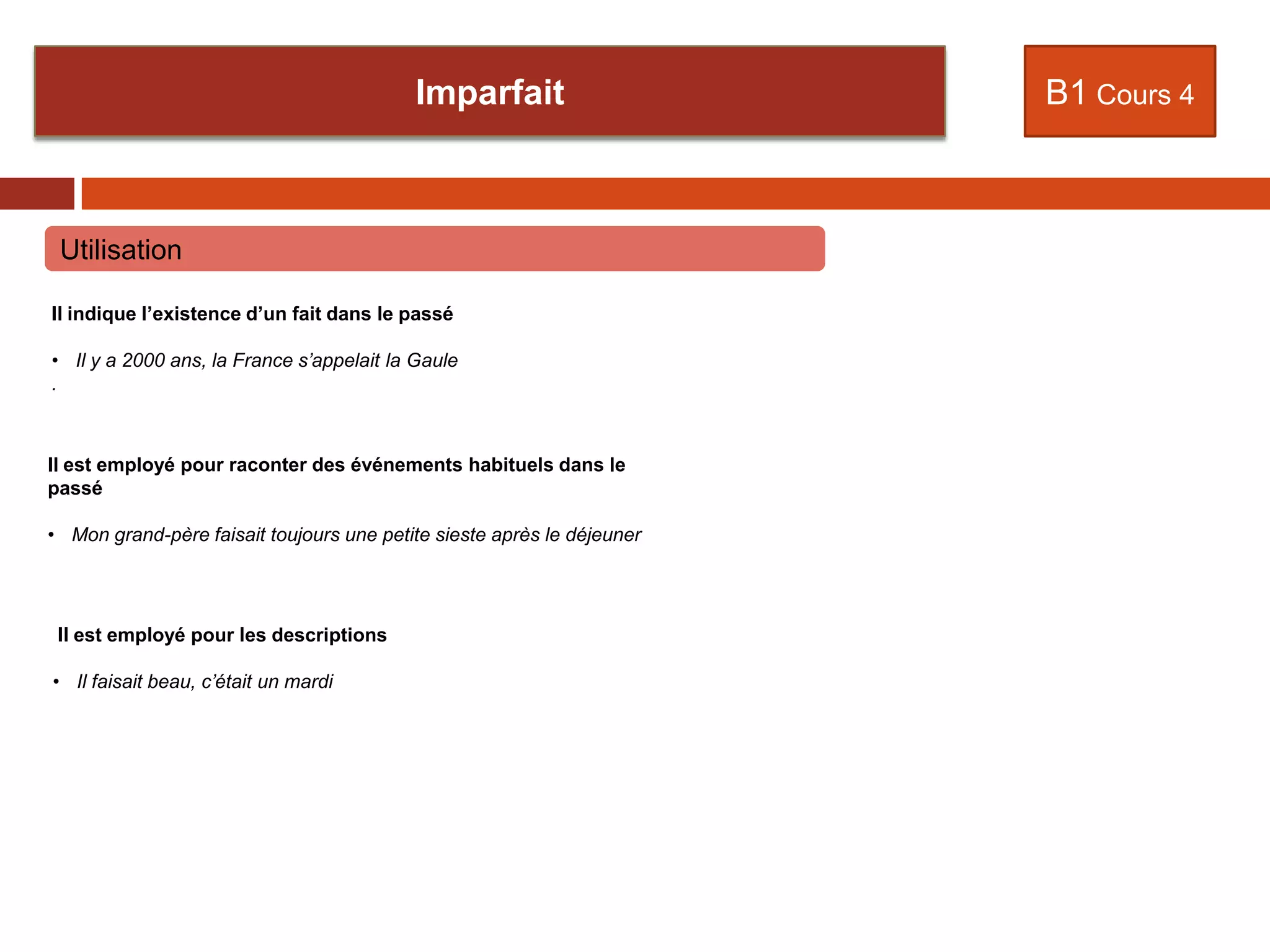 Rapporter une explication
B1 Cours 4
Utilisation
Il indique l’existence d’un fait dans le passé
• Il y a 2000 ans, la France s’appelait la Gaule
.
Il est employé pour raconter des événements habituels dans le
passé
• Mon grand-père faisait toujours une petite sieste après le déjeuner
Il est employé pour les descriptions
• Il faisait beau, c’était un mardi
Imparfait
 