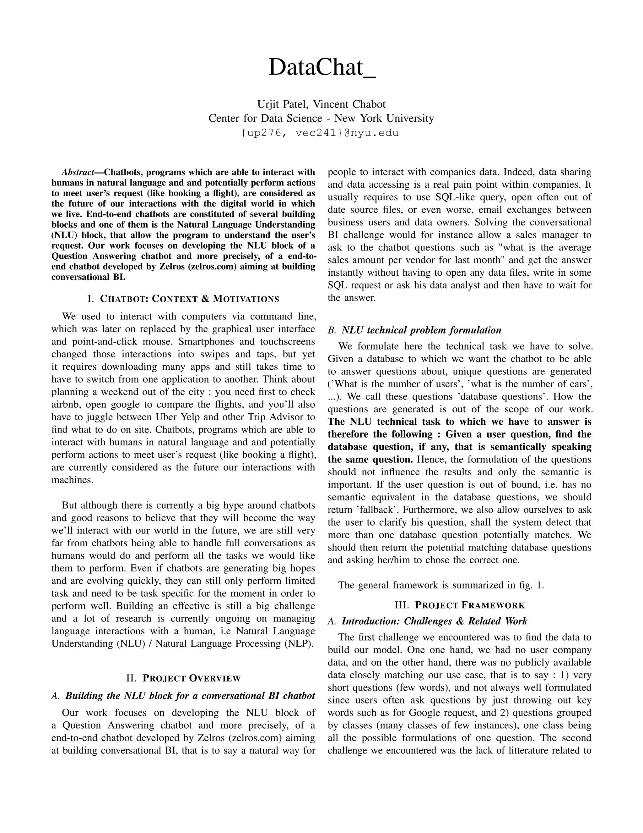 DataChat_
Urjit Patel, Vincent Chabot
Center for Data Science - New York University
{up276, vec241}@nyu.edu
Abstract—Chatbots, programs which are able to interact with
humans in natural language and and potentially perform actions
to meet user’s request (like booking a ﬂight), are considered as
the future of our interactions with the digital world in which
we live. End-to-end chatbots are constituted of several building
blocks and one of them is the Natural Language Understanding
(NLU) block, that allow the program to understand the user’s
request. Our work focuses on developing the NLU block of a
Question Answering chatbot and more precisely, of a end-to-
end chatbot developed by Zelros (zelros.com) aiming at building
conversational BI.
I. CHATBOT: CONTEXT & MOTIVATIONS
We used to interact with computers via command line,
which was later on replaced by the graphical user interface
and point-and-click mouse. Smartphones and touchscreens
changed those interactions into swipes and taps, but yet
it requires downloading many apps and still takes time to
have to switch from one application to another. Think about
planning a weekend out of the city : you need ﬁrst to check
airbnb, open google to compare the ﬂights, and you’ll also
have to juggle between Uber Yelp and other Trip Advisor to
ﬁnd what to do on site. Chatbots, programs which are able to
interact with humans in natural language and and potentially
perform actions to meet user’s request (like booking a ﬂight),
are currently considered as the future our interactions with
machines.
But although there is currently a big hype around chatbots
and good reasons to believe that they will become the way
we’ll interact with our world in the future, we are still very
far from chatbots being able to handle full conversations as
humans would do and perform all the tasks we would like
them to perform. Even if chatbots are generating big hopes
and are evolving quickly, they can still only perform limited
task and need to be task speciﬁc for the moment in order to
perform well. Building an effective is still a big challenge
and a lot of research is currently ongoing on managing
language interactions with a human, i.e Natural Language
Understanding (NLU) / Natural Language Processing (NLP).
II. PROJECT OVERVIEW
A. Building the NLU block for a conversational BI chatbot
Our work focuses on developing the NLU block of
a Question Answering chatbot and more precisely, of a
end-to-end chatbot developed by Zelros (zelros.com) aiming
at building conversational BI, that is to say a natural way for
people to interact with companies data. Indeed, data sharing
and data accessing is a real pain point within companies. It
usually requires to use SQL-like query, open often out of
date source ﬁles, or even worse, email exchanges between
business users and data owners. Solving the conversational
BI challenge would for instance allow a sales manager to
ask to the chatbot questions such as "what is the average
sales amount per vendor for last month" and get the answer
instantly without having to open any data ﬁles, write in some
SQL request or ask his data analyst and then have to wait for
the answer.
B. NLU technical problem formulation
We formulate here the technical task we have to solve.
Given a database to which we want the chatbot to be able
to answer questions about, unique questions are generated
(’What is the number of users’, ’what is the number of cars’,
...). We call these questions ’database questions’. How the
questions are generated is out of the scope of our work.
The NLU technical task to which we have to answer is
therefore the following : Given a user question, ﬁnd the
database question, if any, that is semantically speaking
the same question. Hence, the formulation of the questions
should not inﬂuence the results and only the semantic is
important. If the user question is out of bound, i.e. has no
semantic equivalent in the database questions, we should
return ’fallback’. Furthermore, we also allow ourselves to ask
the user to clarify his question, shall the system detect that
more than one database question potentially matches. We
should then return the potential matching database questions
and asking her/him to chose the correct one.
The general framework is summarized in ﬁg. 1.
III. PROJECT FRAMEWORK
A. Introduction: Challenges & Related Work
The ﬁrst challenge we encountered was to ﬁnd the data to
build our model. One one hand, we had no user company
data, and on the other hand, there was no publicly available
data closely matching our use case, that is to say : 1) very
short questions (few words), and not always well formulated
since users often ask questions by just throwing out key
words such as for Google request, and 2) questions grouped
by classes (many classes of few instances), one class being
all the possible formulations of one question. The second
challenge we encountered was the lack of litterature related to
 