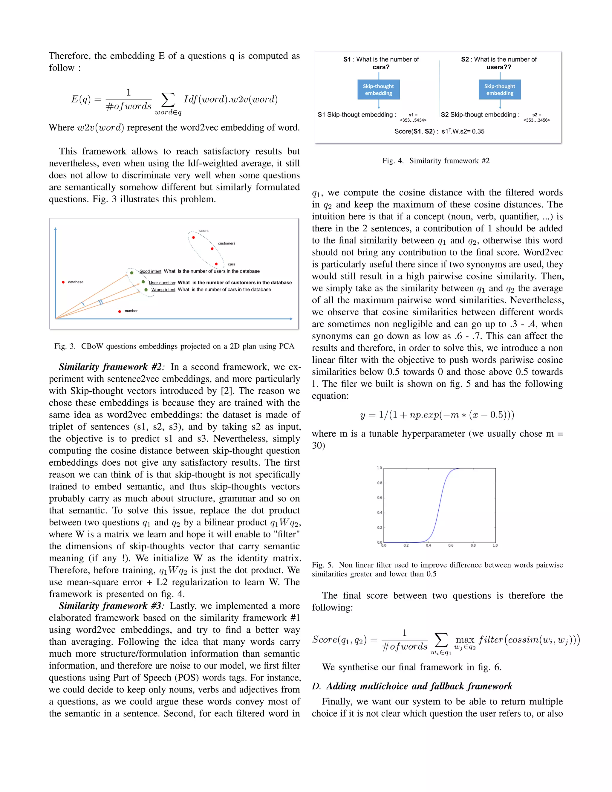 Therefore, the embedding E of a questions q is computed as
follow :
E(q) =
1
#ofwords
word∈q
Idf(word).w2v(word)
Where w2v(word) represent the word2vec embedding of word.
This framework allows to reach satisfactory results but
nevertheless, even when using the Idf-weighted average, it still
does not allow to discriminate very well when some questions
are semantically somehow different but similarly formulated
questions. Fig. 3 illustrates this problem.
Fig. 3. CBoW questions embeddings projected on a 2D plan using PCA
Similarity framework #2: In a second framework, we ex-
periment with sentence2vec embeddings, and more particularly
with Skip-thought vectors introduced by [2]. The reason we
chose these embeddings is because they are trained with the
same idea as word2vec embeddings: the dataset is made of
triplet of sentences (s1, s2, s3), and by taking s2 as input,
the objective is to predict s1 and s3. Nevertheless, simply
computing the cosine distance between skip-thought question
embeddings does not give any satisfactory results. The ﬁrst
reason we can think of is that skip-thought is not speciﬁcally
trained to embed semantic, and thus skip-thoughts vectors
probably carry as much about structure, grammar and so on
that semantic. To solve this issue, replace the dot product
between two questions q1 and q2 by a bilinear product q1Wq2,
where W is a matrix we learn and hope it will enable to "ﬁlter"
the dimensions of skip-thoughts vector that carry semantic
meaning (if any !). We initialize W as the identity matrix.
Therefore, before training, q1Wq2 is just the dot product. We
use mean-square error + L2 regularization to learn W. The
framework is presented on ﬁg. 4.
Similarity framework #3: Lastly, we implemented a more
elaborated framework based on the similarity framework #1
using word2vec embeddings, and try to ﬁnd a better way
than averaging. Following the idea that many words carry
much more structure/formulation information than semantic
information, and therefore are noise to our model, we ﬁrst ﬁlter
questions using Part of Speech (POS) words tags. For instance,
we could decide to keep only nouns, verbs and adjectives from
a questions, as we could argue these words convey most of
the semantic in a sentence. Second, for each ﬁltered word in
Fig. 4. Similarity framework #2
q1, we compute the cosine distance with the ﬁltered words
in q2 and keep the maximum of these cosine distances. The
intuition here is that if a concept (noun, verb, quantiﬁer, ...) is
there in the 2 sentences, a contribution of 1 should be added
to the ﬁnal similarity between q1 and q2, otherwise this word
should not bring any contribution to the ﬁnal score. Word2vec
is particularly useful there since if two synonyms are used, they
would still result in a high pairwise cosine similarity. Then,
we simply take as the similarity between q1 and q2 the average
of all the maximum pairwise word similarities. Nevertheless,
we observe that cosine similarities between different words
are sometimes non negligible and can go up to .3 - .4, when
synonyms can go down as low as .6 - .7. This can affect the
results and therefore, in order to solve this, we introduce a non
linear ﬁlter with the objective to push words pariwise cosine
similarities below 0.5 towards 0 and those above 0.5 towards
1. The ﬁler we built is shown on ﬁg. 5 and has the following
equation:
y = 1/(1 + np.exp(−m ∗ (x − 0.5)))
where m is a tunable hyperparameter (we usually chose m =
30)
Fig. 5. Non linear ﬁlter used to improve difference between words pairwise
similarities greater and lower than 0.5
The ﬁnal score between two questions is therefore the
following:
Score(q1, q2) =
1
#ofwords wi∈q1
max
wj ∈q2
filter cossim(wi, wj))
We synthetise our ﬁnal framework in ﬁg. 6.
D. Adding multichoice and fallback framework
Finally, we want our system to be able to return multiple
choice if it is not clear which question the user refers to, or also
 