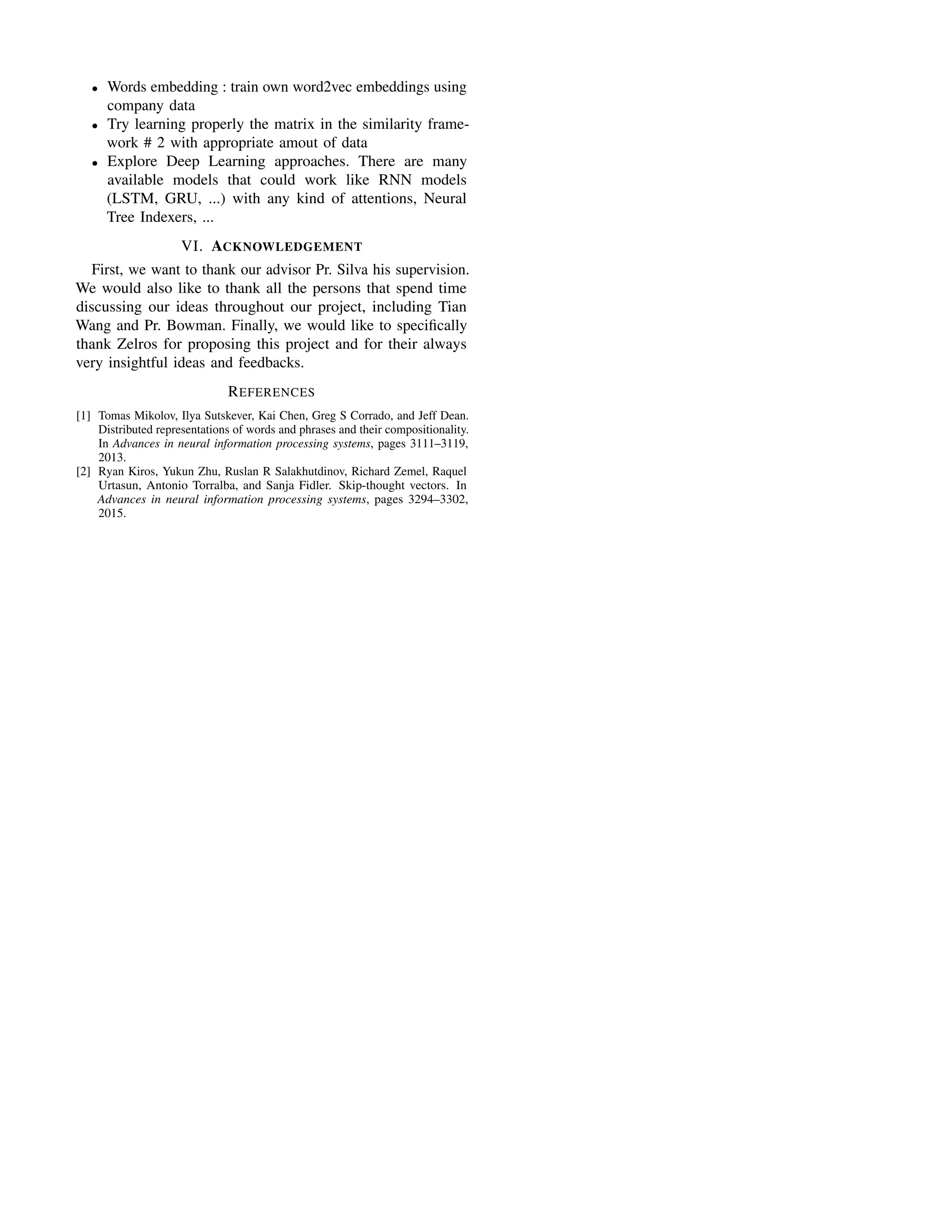 • Words embedding : train own word2vec embeddings using
company data
• Try learning properly the matrix in the similarity frame-
work # 2 with appropriate amout of data
• Explore Deep Learning approaches. There are many
available models that could work like RNN models
(LSTM, GRU, ...) with any kind of attentions, Neural
Tree Indexers, ...
VI. ACKNOWLEDGEMENT
First, we want to thank our advisor Pr. Silva his supervision.
We would also like to thank all the persons that spend time
discussing our ideas throughout our project, including Tian
Wang and Pr. Bowman. Finally, we would like to speciﬁcally
thank Zelros for proposing this project and for their always
very insightful ideas and feedbacks.
REFERENCES
[1] Tomas Mikolov, Ilya Sutskever, Kai Chen, Greg S Corrado, and Jeff Dean.
Distributed representations of words and phrases and their compositionality.
In Advances in neural information processing systems, pages 3111–3119,
2013.
[2] Ryan Kiros, Yukun Zhu, Ruslan R Salakhutdinov, Richard Zemel, Raquel
Urtasun, Antonio Torralba, and Sanja Fidler. Skip-thought vectors. In
Advances in neural information processing systems, pages 3294–3302,
2015.
 