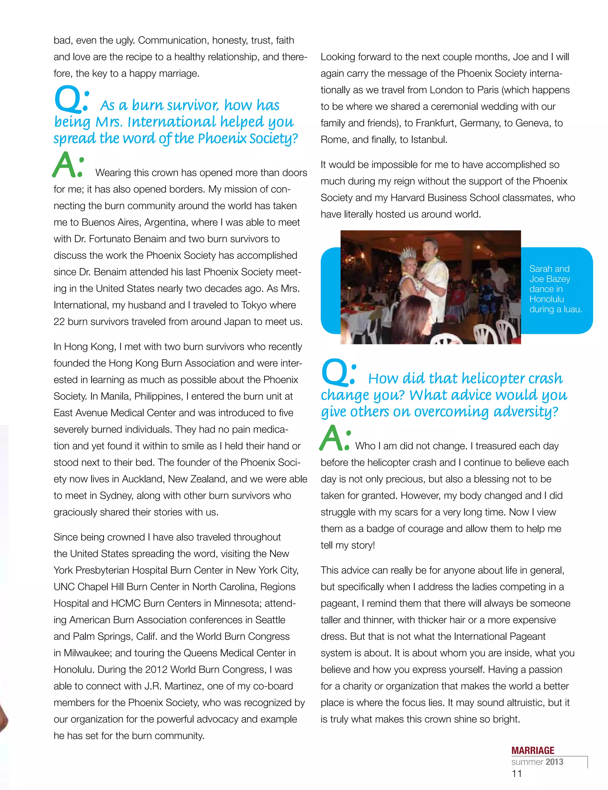 bad, even the ugly. Communication, honesty, trust, faith
and love are the recipe to a healthy relationship, and there-
fore, the key to a happy marriage.
Q: As a burn survivor, how has
being Mrs. International helped you
spread the word of the Phoenix Society?
A: Wearing this crown has opened more than doors
for me; it has also opened borders. My mission of con-
necting the burn community around the world has taken
me to Buenos Aires, Argentina, where I was able to meet
with Dr. Fortunato Benaim and two burn survivors to
discuss the work the Phoenix Society has accomplished
since Dr. Benaim attended his last Phoenix Society meet-
ing in the United States nearly two decades ago. As Mrs.
International, my husband and I traveled to Tokyo where
22 burn survivors traveled from around Japan to meet us.
In Hong Kong, I met with two burn survivors who recently
founded the Hong Kong Burn Association and were inter-
ested in learning as much as possible about the Phoenix
Society. In Manila, Philippines, I entered the burn unit at
East Avenue Medical Center and was introduced to five
severely burned individuals. They had no pain medica-
tion and yet found it within to smile as I held their hand or
stood next to their bed. The founder of the Phoenix Soci-
ety now lives in Auckland, New Zealand, and we were able
to meet in Sydney, along with other burn survivors who
graciously shared their stories with us.
Since being crowned I have also traveled throughout
the United States spreading the word, visiting the New
York Presbyterian Hospital Burn Center in New York City,
UNC Chapel Hill Burn Center in North Carolina, Regions
Hospital and HCMC Burn Centers in Minnesota; attend-
ing American Burn Association conferences in Seattle
and Palm Springs, Calif. and the World Burn Congress
in Milwaukee; and touring the Queens Medical Center in
Honolulu. During the 2012 World Burn Congress, I was
able to connect with J.R. Martinez, one of my co-board
members for the Phoenix Society, who was recognized by
our organization for the powerful advocacy and example
he has set for the burn community.
Looking forward to the next couple months, Joe and I will
again carry the message of the Phoenix Society interna-
tionally as we travel from London to Paris (which happens
to be where we shared a ceremonial wedding with our
family and friends), to Frankfurt, Germany, to Geneva, to
Rome, and finally, to Istanbul.
 
It would be impossible for me to have accomplished so
much during my reign without the support of the Phoenix
Society and my Harvard Business School classmates, who
have literally hosted us around world.
Q: How did that helicopter crash
change you? What advice would you
give others on overcoming adversity?
A:Who I am did not change. I treasured each day
before the helicopter crash and I continue to believe each
day is not only precious, but also a blessing not to be
taken for granted. However, my body changed and I did
struggle with my scars for a very long time. Now I view
them as a badge of courage and allow them to help me
tell my story!
This advice can really be for anyone about life in general,
but specifically when I address the ladies competing in a
pageant, I remind them that there will always be someone
taller and thinner, with thicker hair or a more expensive
dress. But that is not what the International Pageant
system is about. It is about whom you are inside, what you
believe and how you express yourself. Having a passion
for a charity or organization that makes the world a better
place is where the focus lies. It may sound altruistic, but it
is truly what makes this crown shine so bright.
Sarah and
Joe Bazey
dance in
Honolulu
during a luau.
MARRIAGE
summer 2013
11
 
