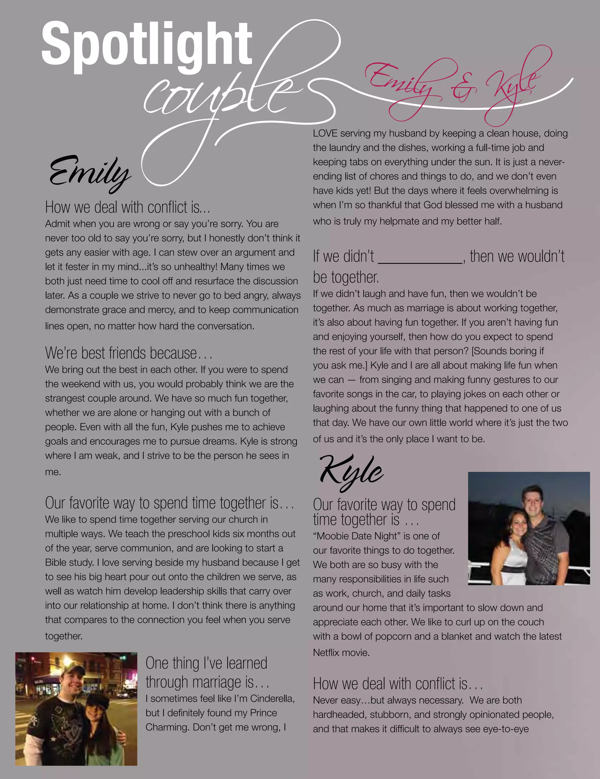 Spotlight
couple Emily & Kyle
Emily
How we deal with conflict is...
Admit when you are wrong or say you’re sorry. You are
never too old to say you’re sorry, but I honestly don’t think it
gets any easier with age. I can stew over an argument and
let it fester in my mind...it’s so unhealthy! Many times we
both just need time to cool off and resurface the discussion
later. As a couple we strive to never go to bed angry, always
demonstrate grace and mercy, and to keep communication
lines open, no matter how hard the conversation.
We’re best friends because…
We bring out the best in each other. If you were to spend
the weekend with us, you would probably think we are the
strangest couple around. We have so much fun together,
whether we are alone or hanging out with a bunch of
people. Even with all the fun, Kyle pushes me to achieve
goals and encourages me to pursue dreams. Kyle is strong
where I am weak, and I strive to be the person he sees in
me.
Our favorite way to spend time together is…
We like to spend time together serving our church in
multiple ways. We teach the preschool kids six months out
of the year, serve communion, and are looking to start a
Bible study. I love serving beside my husband because I get
to see his big heart pour out onto the children we serve, as
well as watch him develop leadership skills that carry over
into our relationship at home. I don’t think there is anything
that compares to the connection you feel when you serve
together.
One thing I’ve learned
through marriage is…
I sometimes feel like I’m Cinderella,
but I definitely found my Prince
Charming. Don’t get me wrong, I
LOVE serving my husband by keeping a clean house, doing
the laundry and the dishes, working a full-time job and
keeping tabs on everything under the sun. It is just a never-
ending list of chores and things to do, and we don’t even
have kids yet! But the days where it feels overwhelming is
when I’m so thankful that God blessed me with a husband
who is truly my helpmate and my better half.
If we didn’t __________, then we wouldn’t
be together.
If we didn’t laugh and have fun, then we wouldn’t be
together. As much as marriage is about working together,
it’s also about having fun together. If you aren’t having fun
and enjoying yourself, then how do you expect to spend
the rest of your life with that person? [Sounds boring if
you ask me.] Kyle and I are all about making life fun when
we can — from singing and making funny gestures to our
favorite songs in the car, to playing jokes on each other or
laughing about the funny thing that happened to one of us
that day. We have our own little world where it’s just the two
of us and it’s the only place I want to be.
Kyle
Our favorite way to spend
time together is …
“Moobie Date Night” is one of
our favorite things to do together.
We both are so busy with the
many responsibilities in life such
as work, church, and daily tasks
around our home that it’s important to slow down and
appreciate each other. We like to curl up on the couch
with a bowl of popcorn and a blanket and watch the latest
Netflix movie.
How we deal with conflict is…
Never easy…but always necessary. We are both
hardheaded, stubborn, and strongly opinionated people,
and that makes it difficult to always see eye-to-eye
 
