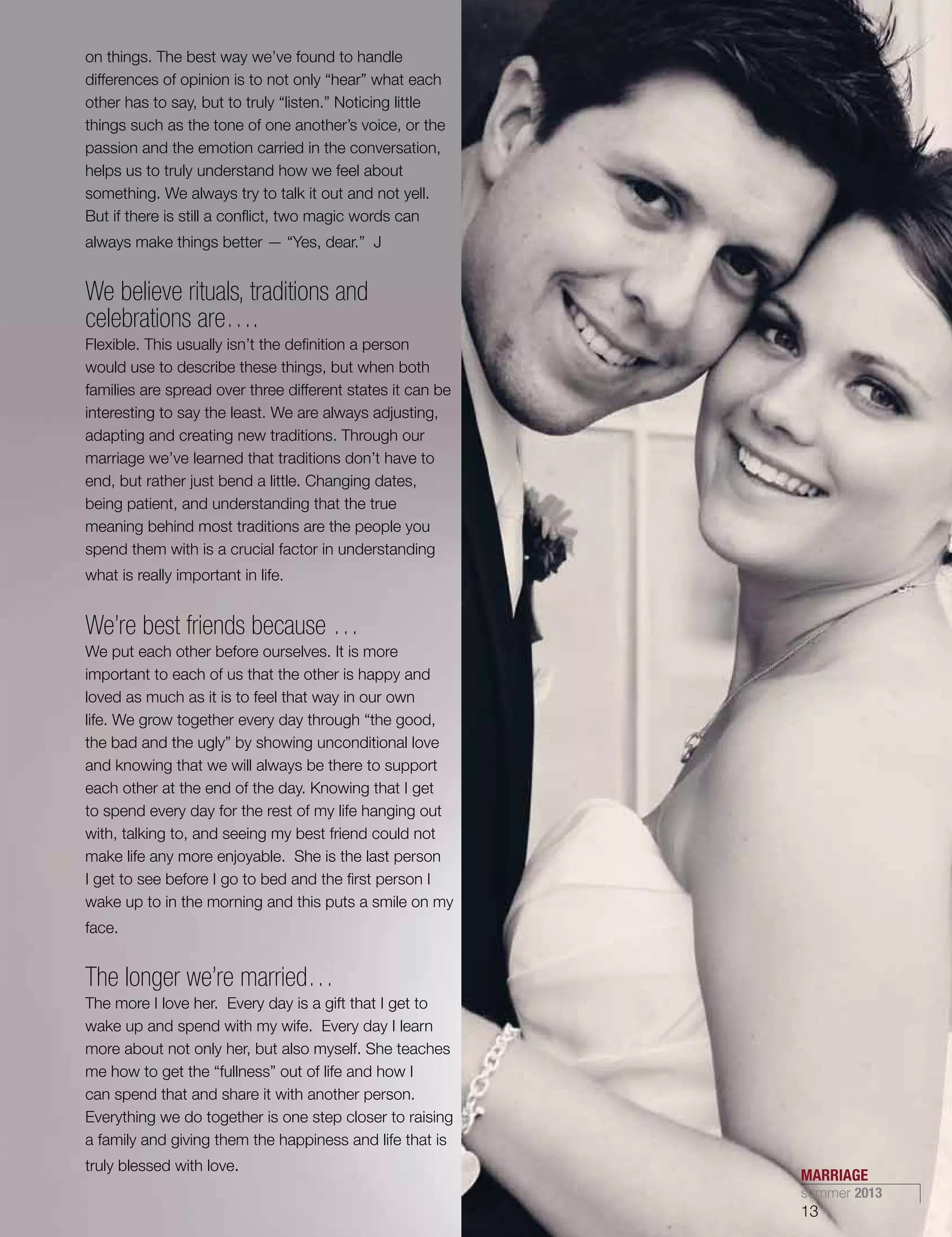 on things. The best way we’ve found to handle
differences of opinion is to not only “hear” what each
other has to say, but to truly “listen.” Noticing little
things such as the tone of one another’s voice, or the
passion and the emotion carried in the conversation,
helps us to truly understand how we feel about
something. We always try to talk it out and not yell.
But if there is still a conflict, two magic words can
always make things better — “Yes, dear.” J
We believe rituals, traditions and
celebrations are….
Flexible. This usually isn’t the definition a person
would use to describe these things, but when both
families are spread over three different states it can be
interesting to say the least. We are always adjusting,
adapting and creating new traditions. Through our
marriage we’ve learned that traditions don’t have to
end, but rather just bend a little. Changing dates,
being patient, and understanding that the true
meaning behind most traditions are the people you
spend them with is a crucial factor in understanding
what is really important in life.
We’re best friends because …
We put each other before ourselves. It is more
important to each of us that the other is happy and
loved as much as it is to feel that way in our own
life. We grow together every day through “the good,
the bad and the ugly” by showing unconditional love
and knowing that we will always be there to support
each other at the end of the day. Knowing that I get
to spend every day for the rest of my life hanging out
with, talking to, and seeing my best friend could not
make life any more enjoyable. She is the last person
I get to see before I go to bed and the first person I
wake up to in the morning and this puts a smile on my
face.
The longer we’re married…
The more I love her. Every day is a gift that I get to
wake up and spend with my wife. Every day I learn
more about not only her, but also myself. She teaches
me how to get the “fullness” out of life and how I
can spend that and share it with another person.
Everything we do together is one step closer to raising
a family and giving them the happiness and life that is
truly blessed with love.
MARRIAGE
summer 2013
13
 
