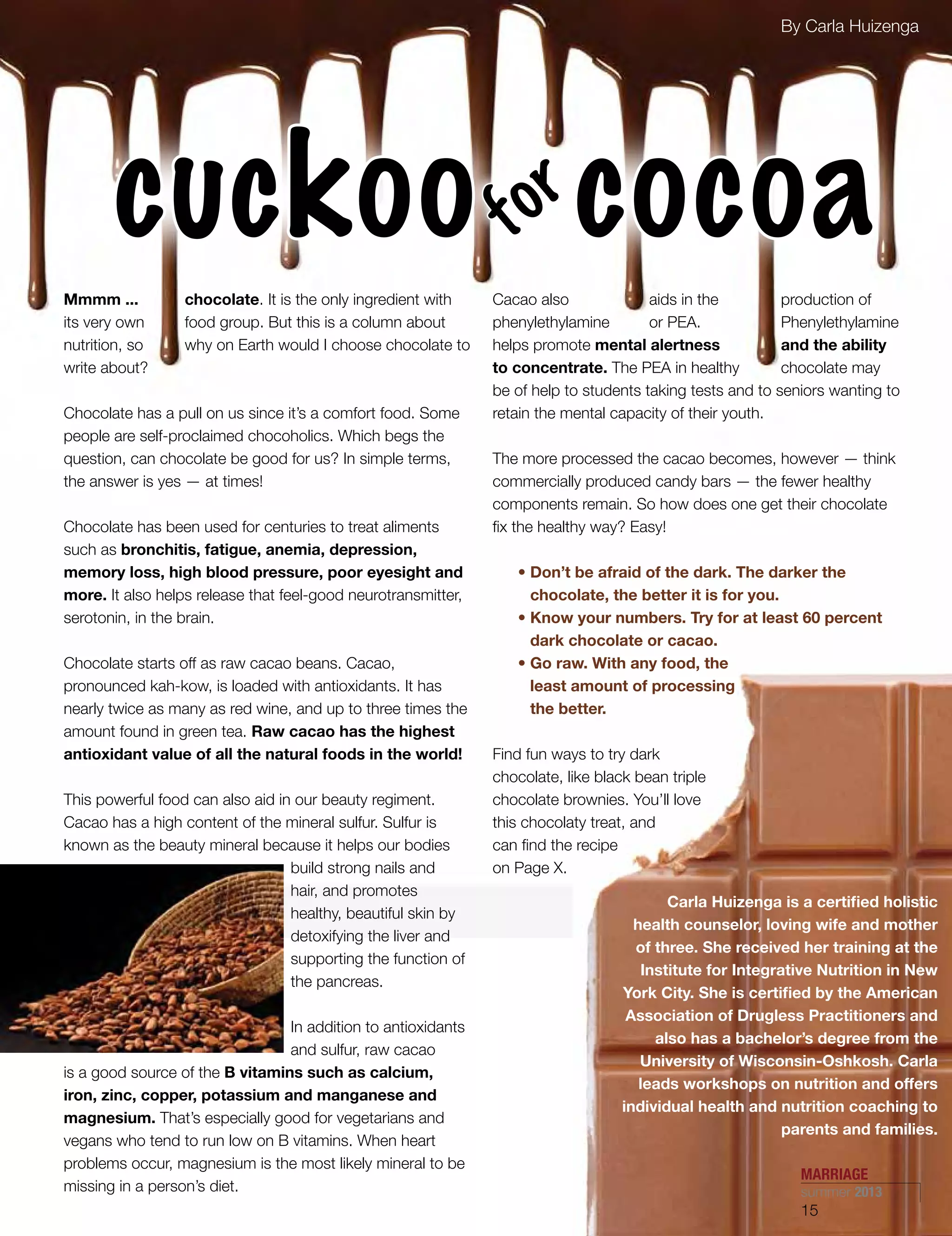 Mmmm ... chocolate. It is the only ingredient with
its very own food group. But this is a column about
nutrition, so why on Earth would I choose chocolate to
write about?
Chocolate has a pull on us since it’s a comfort food. Some
people are self-proclaimed chocoholics. Which begs the
question, can chocolate be good for us? In simple terms,
the answer is yes — at times!
Chocolate has been used for centuries to treat aliments
such as bronchitis, fatigue, anemia, depression,
memory loss, high blood pressure, poor eyesight and
more. It also helps release that feel-good neurotransmitter,
serotonin, in the brain.
Chocolate starts off as raw cacao beans. Cacao,
pronounced kah-kow, is loaded with antioxidants. It has
nearly twice as many as red wine, and up to three times the
amount found in green tea. Raw cacao has the highest
antioxidant value of all the natural foods in the world!
This powerful food can also aid in our beauty regiment.
Cacao has a high content of the mineral sulfur. Sulfur is
known as the beauty mineral because it helps our bodies
build strong nails and
hair, and promotes
healthy, beautiful skin by
detoxifying the liver and
supporting the function of
the pancreas.
In addition to antioxidants
and sulfur, raw cacao
is a good source of the B vitamins such as calcium,
iron, zinc, copper, potassium and manganese and
magnesium. That’s especially good for vegetarians and
vegans who tend to run low on B vitamins. When heart
problems occur, magnesium is the most likely mineral to be
missing in a person’s diet.
Cacao also aids in the production of
phenylethylamine or PEA. Phenylethylamine
helps promote mental alertness and the ability
to concentrate. The PEA in healthy chocolate may
be of help to students taking tests and to seniors wanting to
retain the mental capacity of their youth.
The more processed the cacao becomes, however — think
commercially produced candy bars — the fewer healthy
components remain. So how does one get their chocolate
fix the healthy way? Easy!
	 • Don’t be afraid of the dark. The darker the
chocolate, the better it is for you.
	 • Know your numbers. Try for at least 60 percent
dark chocolate or cacao.
	 • Go raw. With any food, the
least amount of processing
the better.
Find fun ways to try dark
chocolate, like black bean triple
chocolate brownies. You’ll love
this chocolaty treat, and
can find the recipe
on Page X.
By Carla Huizenga
cuckoo cocoafor
Carla Huizenga is a certified holistic
health counselor, loving wife and mother
of three. She received her training at the
Institute for Integrative Nutrition in New
York City. She is certified by the American
Association of Drugless Practitioners and
also has a bachelor’s degree from the
University of Wisconsin-Oshkosh. Carla
leads workshops on nutrition and offers
individual health and nutrition coaching to
parents and families.
MARRIAGE
summer 2013
15
 
