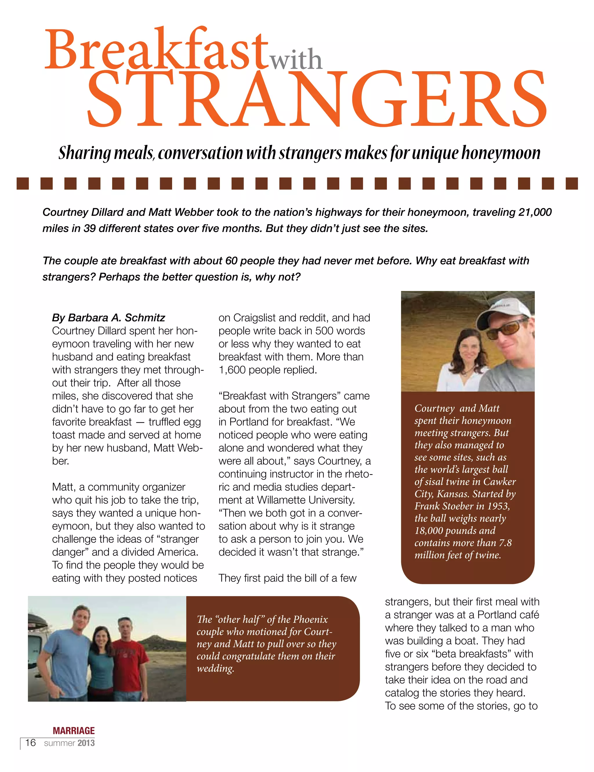 STRANGERS
By Barbara A. Schmitz
Courtney Dillard spent her hon-
eymoon traveling with her new
husband and eating breakfast
with strangers they met through-
out their trip. After all those
miles, she discovered that she
didn’t have to go far to get her
favorite breakfast — truffled egg
toast made and served at home
by her new husband, Matt Web-
ber.
Matt, a community organizer
who quit his job to take the trip,
says they wanted a unique hon-
eymoon, but they also wanted to
challenge the ideas of “stranger
danger” and a divided America.
To find the people they would be
eating with they posted notices
on Craigslist and reddit, and had
people write back in 500 words
or less why they wanted to eat
breakfast with them. More than
1,600 people replied.
“Breakfast with Strangers” came
about from the two eating out
in Portland for breakfast. “We
noticed people who were eating
alone and wondered what they
were all about,” says Courtney, a
continuing instructor in the rheto-
ric and media studies depart-
ment at Willamette University.
“Then we both got in a conver-
sation about why is it strange
to ask a person to join you. We
decided it wasn’t that strange.”
They first paid the bill of a few
strangers, but their first meal with
a stranger was at a Portland café
where they talked to a man who
was building a boat. They had
five or six “beta breakfasts” with
strangers before they decided to
take their idea on the road and
catalog the stories they heard.
To see some of the stories, go to
Breakfastwith
Sharingmeals,conversationwithstrangersmakesforuniquehoneymoon
Courtney Dillard and Matt Webber took to the nation’s highways for their honeymoon, traveling 21,000
miles in 39 different states over five months. But they didn’t just see the sites.
The couple ate breakfast with about 60 people they had never met before. Why eat breakfast with
strangers? Perhaps the better question is, why not?
The “other half” of the Phoenix
couple who motioned for Court-
ney and Matt to pull over so they
could congratulate them on their
wedding.
Courtney and Matt
spent their honeymoon
meeting strangers. But
they also managed to
see some sites, such as
the world’s largest ball
of sisal twine in Cawker
City, Kansas. Started by
Frank Stoeber in 1953,
the ball weighs nearly
18,000 pounds and
contains more than 7.8
million feet of twine.
MARRIAGE
16 summer 2013
 