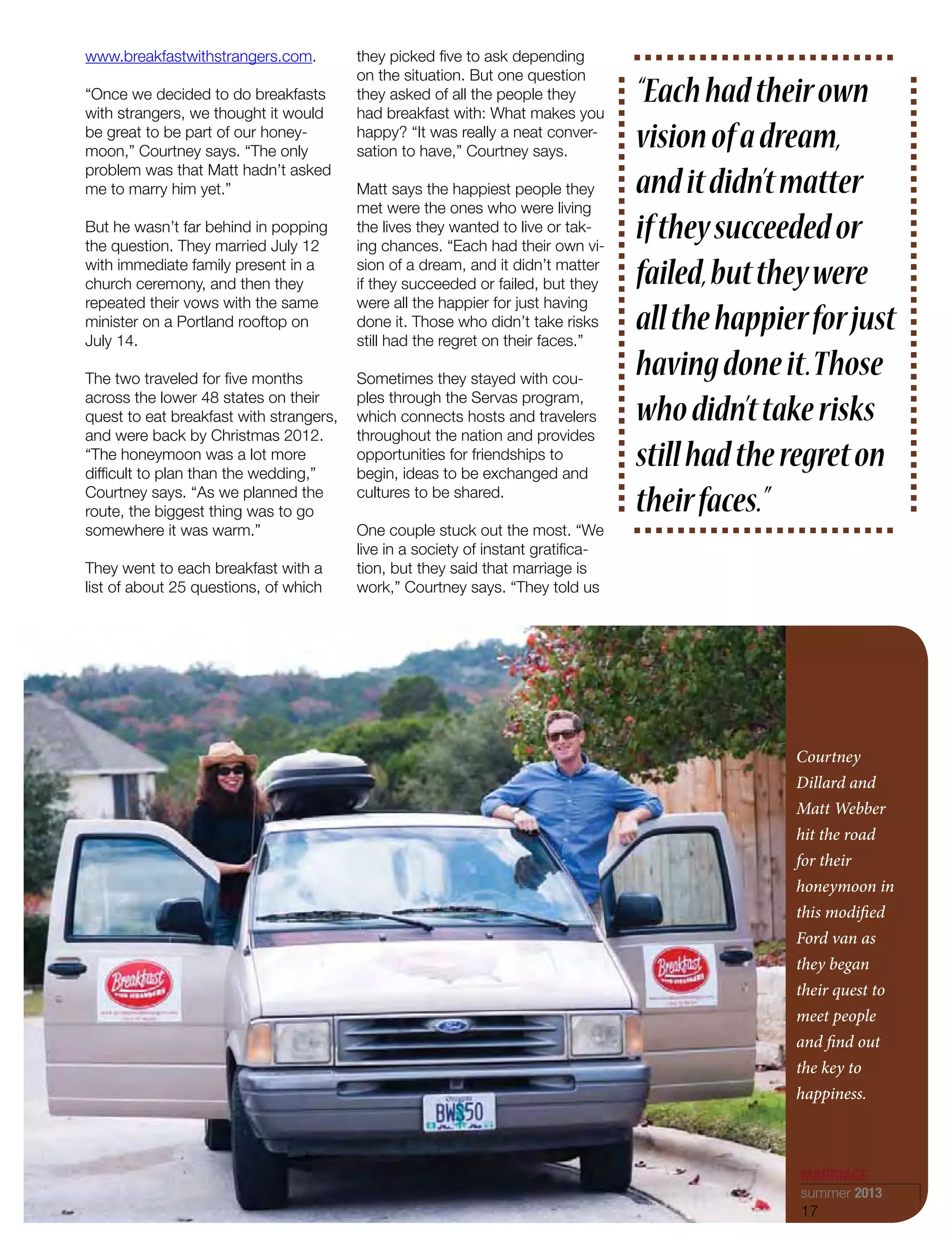 Courtney
Dillard and
Matt Webber
hit the road
for their
honeymoon in
this modified
Ford van as
they began
their quest to
meet people
and find out
the key to
happiness.
www.breakfastwithstrangers.com.
“Once we decided to do breakfasts
with strangers, we thought it would
be great to be part of our honey-
moon,” Courtney says. “The only
problem was that Matt hadn’t asked
me to marry him yet.”
But he wasn’t far behind in popping
the question. They married July 12
with immediate family present in a
church ceremony, and then they
repeated their vows with the same
minister on a Portland rooftop on
July 14.
The two traveled for five months
across the lower 48 states on their
quest to eat breakfast with strangers,
and were back by Christmas 2012.
“The honeymoon was a lot more
difficult to plan than the wedding,”
Courtney says. “As we planned the
route, the biggest thing was to go
somewhere it was warm.”
They went to each breakfast with a
list of about 25 questions, of which
they picked five to ask depending
on the situation. But one question
they asked of all the people they
had breakfast with: What makes you
happy? “It was really a neat conver-
sation to have,” Courtney says.
Matt says the happiest people they
met were the ones who were living
the lives they wanted to live or tak-
ing chances. “Each had their own vi-
sion of a dream, and it didn’t matter
if they succeeded or failed, but they
were all the happier for just having
done it. Those who didn’t take risks
still had the regret on their faces.”
Sometimes they stayed with cou-
ples through the Servas program,
which connects hosts and travelers
throughout the nation and provides
opportunities for friendships to
begin, ideas to be exchanged and
cultures to be shared.
One couple stuck out the most. “We
live in a society of instant gratifica-
tion, but they said that marriage is
work,” Courtney says. “They told us
“Eachhadtheirown
visionofadream,
anditdidn’tmatter
iftheysucceededor
failed,buttheywere
allthehappierforjust
havingdoneit.Those
whodidn’ttakerisks
stillhadtheregreton
theirfaces.”
MARRIAGE
summer 2013
17
 