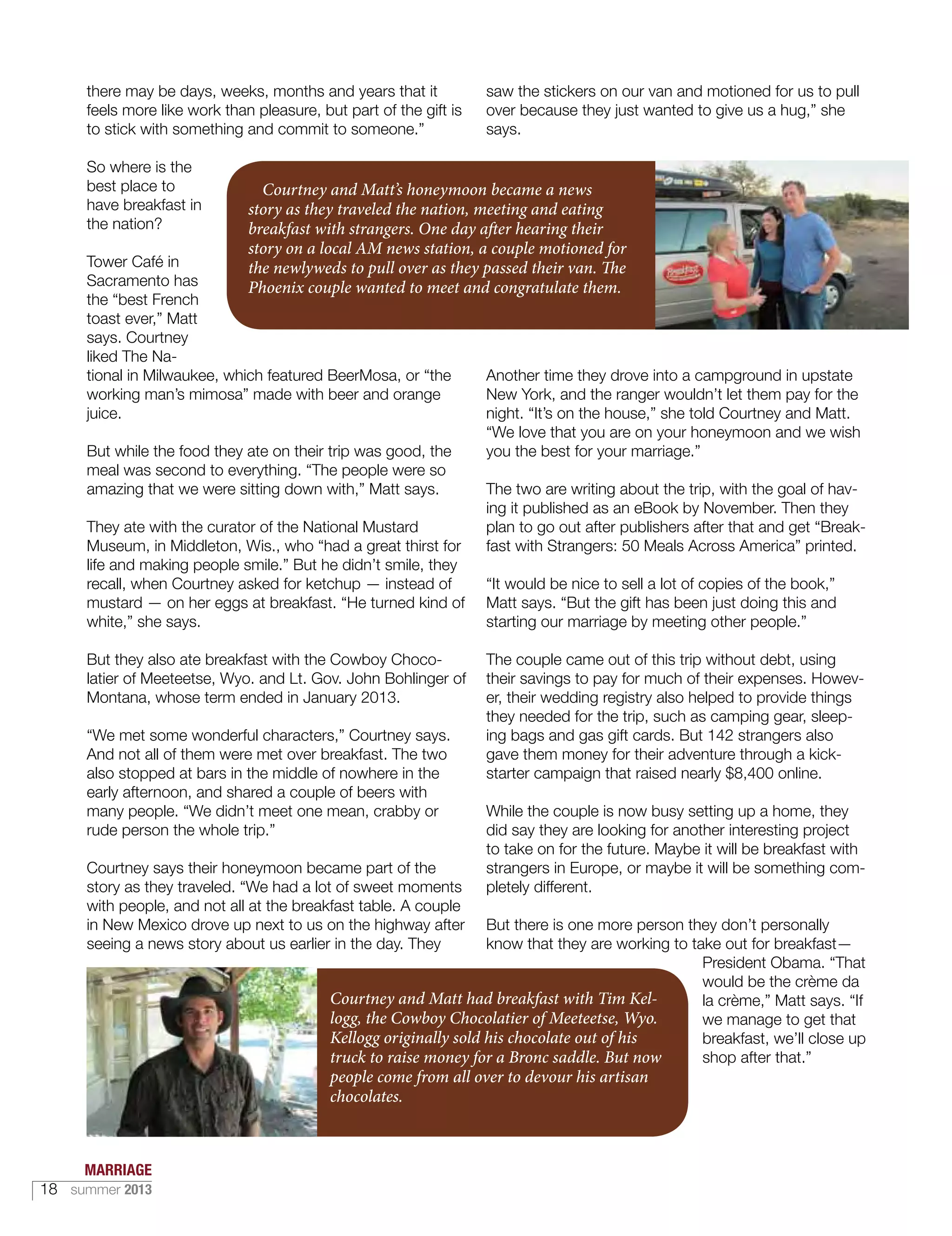 there may be days, weeks, months and years that it
feels more like work than pleasure, but part of the gift is
to stick with something and commit to someone.”
So where is the
best place to
have breakfast in
the nation?
Tower Café in
Sacramento has
the “best French
toast ever,” Matt
says. Courtney
liked The Na-
tional in Milwaukee, which featured BeerMosa, or “the
working man’s mimosa” made with beer and orange
juice.
But while the food they ate on their trip was good, the
meal was second to everything. “The people were so
amazing that we were sitting down with,” Matt says.
They ate with the curator of the National Mustard
Museum, in Middleton, Wis., who “had a great thirst for
life and making people smile.” But he didn’t smile, they
recall, when Courtney asked for ketchup — instead of
mustard — on her eggs at breakfast. “He turned kind of
white,” she says.
But they also ate breakfast with the Cowboy Choco-
latier of Meeteetse, Wyo. and Lt. Gov. John Bohlinger of
Montana, whose term ended in January 2013.
“We met some wonderful characters,” Courtney says.
And not all of them were met over breakfast. The two
also stopped at bars in the middle of nowhere in the
early afternoon, and shared a couple of beers with
many people. “We didn’t meet one mean, crabby or
rude person the whole trip.”
Courtney says their honeymoon became part of the
story as they traveled. “We had a lot of sweet moments
with people, and not all at the breakfast table. A couple
in New Mexico drove up next to us on the highway after
seeing a news story about us earlier in the day. They
saw the stickers on our van and motioned for us to pull
over because they just wanted to give us a hug,” she
says.
Another time they drove into a campground in upstate
New York, and the ranger wouldn’t let them pay for the
night. “It’s on the house,” she told Courtney and Matt.
“We love that you are on your honeymoon and we wish
you the best for your marriage.”
The two are writing about the trip, with the goal of hav-
ing it published as an eBook by November. Then they
plan to go out after publishers after that and get “Break-
fast with Strangers: 50 Meals Across America” printed.
“It would be nice to sell a lot of copies of the book,”
Matt says. “But the gift has been just doing this and
starting our marriage by meeting other people.”
The couple came out of this trip without debt, using
their savings to pay for much of their expenses. Howev-
er, their wedding registry also helped to provide things
they needed for the trip, such as camping gear, sleep-
ing bags and gas gift cards. But 142 strangers also
gave them money for their adventure through a kick-
starter campaign that raised nearly $8,400 online.
While the couple is now busy setting up a home, they
did say they are looking for another interesting project
to take on for the future. Maybe it will be breakfast with
strangers in Europe, or maybe it will be something com-
pletely different.
But there is one more person they don’t personally
know that they are working to take out for breakfast—
President Obama. “That
would be the crème da
la crème,” Matt says. “If
we manage to get that
breakfast, we’ll close up
shop after that.”
Courtney and Matt had breakfast with Tim Kel-
logg, the Cowboy Chocolatier of Meeteetse, Wyo.
Kellogg originally sold his chocolate out of his
truck to raise money for a Bronc saddle. But now
people come from all over to devour his artisan
chocolates.
Courtney and Matt’s honeymoon became a news
story as they traveled the nation, meeting and eating
breakfast with strangers. One day after hearing their
story on a local AM news station, a couple motioned for
the newlyweds to pull over as they passed their van. The
Phoenix couple wanted to meet and congratulate them.
MARRIAGE
18 summer 2013
 