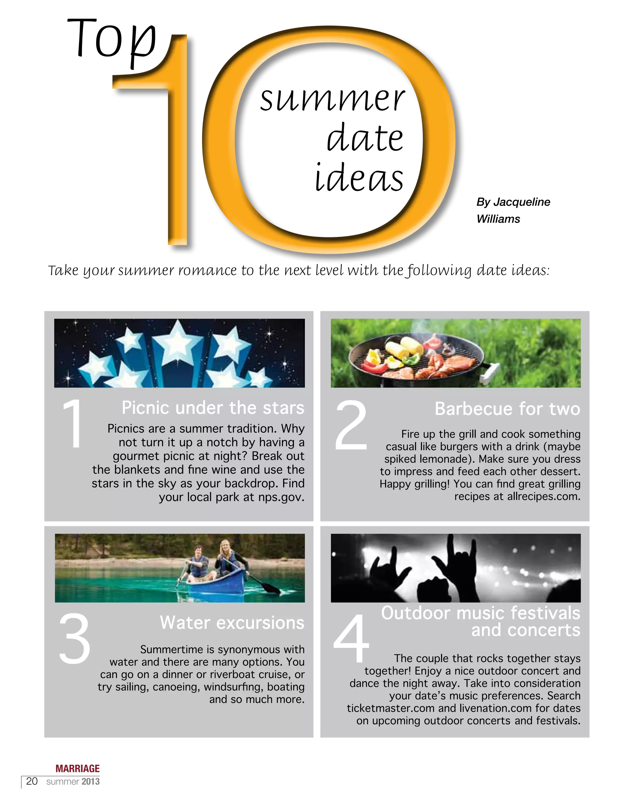 Picnics are a summer tradition. Why
not turn it up a notch by having a
gourmet picnic at night? Break out
the blankets and fine wine and use the
stars in the sky as your backdrop. Find
your local park at nps.gov.
Summertime is synonymous with
water and there are many options. You
can go on a dinner or riverboat cruise, or
try sailing, canoeing, windsurfing, boating
and so much more.
Fire up the grill and cook something
casual like burgers with a drink (maybe
spiked lemonade). Make sure you dress
to impress and feed each other dessert.
Happy grilling! You can find great grilling
recipes at allrecipes.com.
The couple that rocks together stays
together! Enjoy a nice outdoor concert and
dance the night away. Take into consideration
your date’s music preferences. Search
ticketmaster.com and livenation.com for dates
on upcoming outdoor concerts and festivals.
1
3
2
4
Picnic under the stars
Water excursions
Outdoor music festivals
and concerts
Top
summer
date
ideas By Jacqueline
Williams
Take your summer romance to the next level with the following date ideas:
Barbecue for two
MARRIAGE
20 summer 2013
 