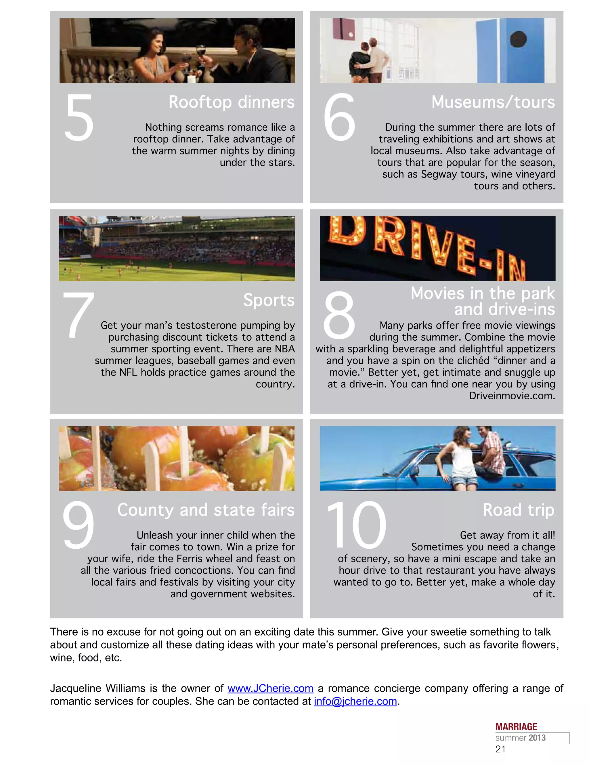 There is no excuse for not going out on an exciting date this summer. Give your sweetie something to talk
about and customize all these dating ideas with your mate’s personal preferences, such as favorite flowers,
wine, food, etc.
Jacqueline Williams is the owner of www.JCherie.com a romance concierge company offering a range of
romantic services for couples. She can be contacted at info@jcherie.com.
Nothing screams romance like a
rooftop dinner. Take advantage of
the warm summer nights by dining
under the stars.
Get your man’s testosterone pumping by
purchasing discount tickets to attend a
summer sporting event. There are NBA
summer leagues, baseball games and even
the NFL holds practice games around the
country.
Unleash your inner child when the
fair comes to town. Win a prize for
your wife, ride the Ferris wheel and feast on
all the various fried concoctions. You can find
local fairs and festivals by visiting your city
and government websites.
During the summer there are lots of
traveling exhibitions and art shows at
local museums. Also take advantage of
tours that are popular for the season,
such as Segway tours, wine vineyard
tours and others.
Many parks offer free movie viewings
during the summer. Combine the movie
with a sparkling beverage and delightful appetizers
and you have a spin on the clichéd “dinner and a
movie.” Better yet, get intimate and snuggle up
at a drive-in. You can find one near you by using
Driveinmovie.com.
Get away from it all!
Sometimes you need a change
of scenery, so have a mini escape and take an
hour drive to that restaurant you have always
wanted to go to. Better yet, make a whole day
of it.
5
7
9
6
8
10
Rooftop dinners
Sports
County and state fairs
Museums/tours
Movies in the park
and drive-ins
Road trip
MARRIAGE
summer 2013
21
 