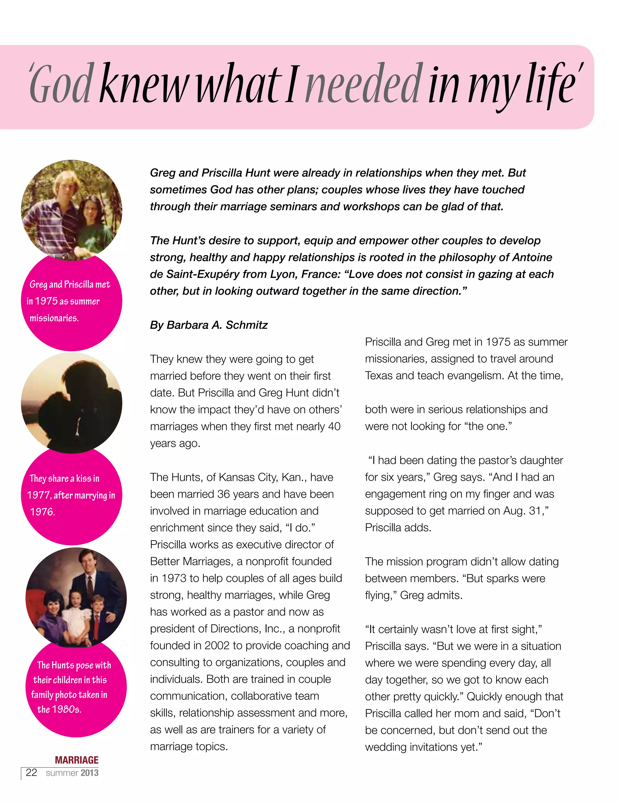 Greg and Priscilla Hunt were already in relationships when they met. But
sometimes God has other plans; couples whose lives they have touched
through their marriage seminars and workshops can be glad of that.
The Hunt’s desire to support, equip and empower other couples to develop
strong, healthy and happy relationships is rooted in the philosophy of Antoine
de Saint-Exupéry from Lyon, France: “Love does not consist in gazing at each
other, but in looking outward together in the same direction.”
By Barbara A. Schmitz
They knew they were going to get
married before they went on their first
date. But Priscilla and Greg Hunt didn’t
know the impact they’d have on others’
marriages when they first met nearly 40
years ago.
The Hunts, of Kansas City, Kan., have
been married 36 years and have been
involved in marriage education and
enrichment since they said, “I do.”
Priscilla works as executive director of
Better Marriages, a nonprofit founded
in 1973 to help couples of all ages build
strong, healthy marriages, while Greg
has worked as a pastor and now as
president of Directions, Inc., a nonprofit
founded in 2002 to provide coaching and
consulting to organizations, couples and
individuals. Both are trained in couple
communication, collaborative team
skills, relationship assessment and more,
as well as are trainers for a variety of
marriage topics.
Priscilla and Greg met in 1975 as summer
missionaries, assigned to travel around
Texas and teach evangelism. At the time,
both were in serious relationships and
were not looking for “the one.”
“I had been dating the pastor’s daughter
for six years,” Greg says. “And I had an
engagement ring on my finger and was
supposed to get married on Aug. 31,”
Priscilla adds.
The mission program didn’t allow dating
between members. “But sparks were
flying,” Greg admits.
“It certainly wasn’t love at first sight,”
Priscilla says. “But we were in a situation
where we were spending every day, all
day together, so we got to know each
other pretty quickly.” Quickly enough that
Priscilla called her mom and said, “Don’t
be concerned, but don’t send out the
wedding invitations yet.”
GregandPriscillamet
in1975assummer
missionaries.
Theyshareakissin
1977,aftermarryingin
1976.
‘GodknewwhatIneededinmylife’
TheHuntsposewith
theirchildreninthis
familyphototakenin
the1980s.
MARRIAGE
22 summer 2013
 