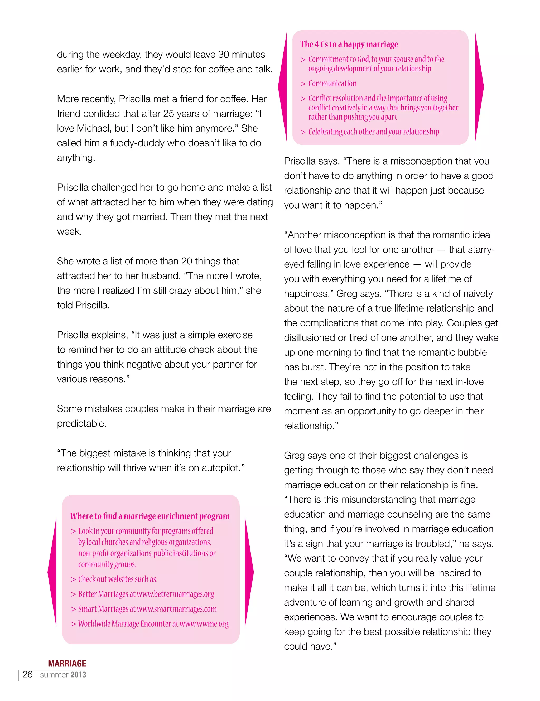 during the weekday, they would leave 30 minutes
earlier for work, and they’d stop for coffee and talk.
More recently, Priscilla met a friend for coffee. Her
friend confided that after 25 years of marriage: “I
love Michael, but I don’t like him anymore.” She
called him a fuddy-duddy who doesn’t like to do
anything.
Priscilla challenged her to go home and make a list
of what attracted her to him when they were dating
and why they got married. Then they met the next
week.
She wrote a list of more than 20 things that
attracted her to her husband. “The more I wrote,
the more I realized I’m still crazy about him,” she
told Priscilla.
Priscilla explains, “It was just a simple exercise
to remind her to do an attitude check about the
things you think negative about your partner for
various reasons.”
Some mistakes couples make in their marriage are
predictable.
“The biggest mistake is thinking that your
relationship will thrive when it’s on autopilot,”
Priscilla says. “There is a misconception that you
don’t have to do anything in order to have a good
relationship and that it will happen just because
you want it to happen.”
“Another misconception is that the romantic ideal
of love that you feel for one another — that starry-
eyed falling in love experience — will provide
you with everything you need for a lifetime of
happiness,” Greg says. “There is a kind of naivety
about the nature of a true lifetime relationship and
the complications that come into play. Couples get
disillusioned or tired of one another, and they wake
up one morning to find that the romantic bubble
has burst. They’re not in the position to take
the next step, so they go off for the next in-love
feeling. They fail to find the potential to use that
moment as an opportunity to go deeper in their
relationship.”
Greg says one of their biggest challenges is
getting through to those who say they don’t need
marriage education or their relationship is fine.
“There is this misunderstanding that marriage
education and marriage counseling are the same
thing, and if you’re involved in marriage education
it’s a sign that your marriage is troubled,” he says.
“We want to convey that if you really value your
couple relationship, then you will be inspired to
make it all it can be, which turns it into this lifetime
adventure of learning and growth and shared
experiences. We want to encourage couples to
keep going for the best possible relationship they
could have.”
The4C’stoahappymarriage
 CommitmenttoGod,toyourspouseandtothe
ongoingdevelopmentofyourrelationship
 Communication
 Conflictresolutionandtheimportanceofusing
conflictcreativelyinawaythatbringsyoutogether
ratherthanpushingyouapart
 Celebratingeachotherandyourrelationship
Wheretofindamarriageenrichmentprogram
 Lookinyourcommunityforprogramsoffered
bylocalchurchesandreligiousorganizations,
non-profitorganizations,publicinstitutionsor
communitygroups.
 Checkoutwebsitessuchas:
 BetterMarriagesatwww.bettermarriages.org
 SmartMarriagesatwww.smartmarriages.com
 WorldwideMarriageEncounteratwww.wwme.org
MARRIAGE
26 summer 2013
 