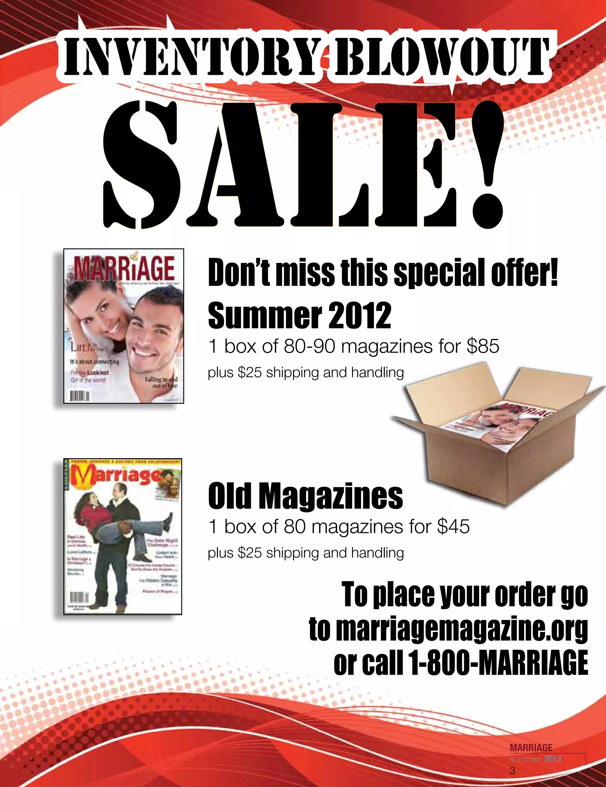 INVENTORY BLOWOUT
SALE!Don’t miss this special offer!
To place your order go
to marriagemagazine.org
or call 1-800-MARRIAGE
Old Magazines
1 box of 80 magazines for $45
plus $25 shipping and handling
Summer 2012
1 box of 80-90 magazines for $85
plus $25 shipping and handling
MARRIAGE
summer 2013
3
 