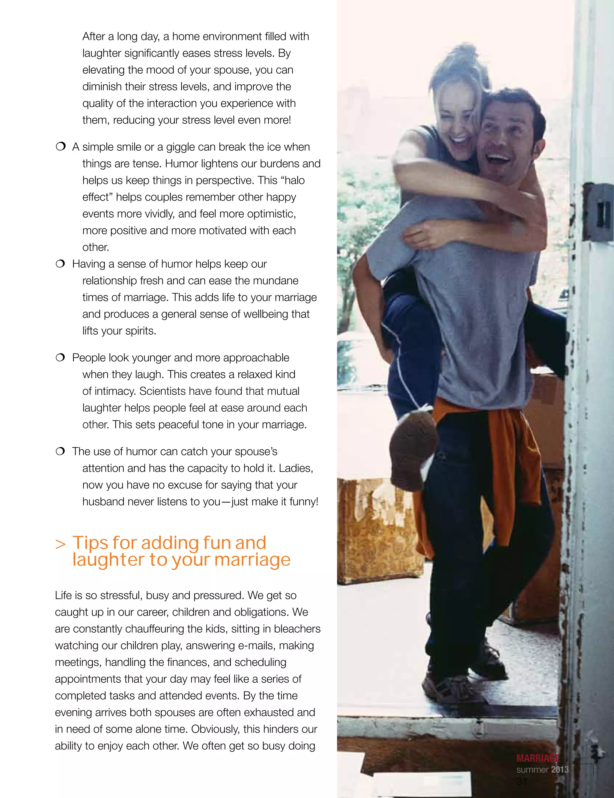After a long day, a home environment filled with
laughter significantly eases stress levels. By
elevating the mood of your spouse, you can
diminish their stress levels, and improve the
quality of the interaction you experience with
them, reducing your stress level even more!
€€ A simple smile or a giggle can break the ice when
things are tense. Humor lightens our burdens and
helps us keep things in perspective. This “halo
effect” helps couples remember other happy
events more vividly, and feel more optimistic,
more positive and more motivated with each
other.
€€ Having a sense of humor helps keep our
relationship fresh and can ease the mundane
times of marriage. This adds life to your marriage
and produces a general sense of wellbeing that
lifts your spirits.
€€ People look younger and more approachable
when they laugh. This creates a relaxed kind
of intimacy. Scientists have found that mutual
laughter helps people feel at ease around each
other. This sets peaceful tone in your marriage.
€€ The use of humor can catch your spouse’s
attention and has the capacity to hold it. Ladies,
now you have no excuse for saying that your
husband never listens to you—just make it funny!
 Tips for adding fun and
laughter to your marriage
Life is so stressful, busy and pressured. We get so
caught up in our career, children and obligations. We
are constantly chauffeuring the kids, sitting in bleachers
watching our children play, answering e-mails, making
meetings, handling the finances, and scheduling
appointments that your day may feel like a series of
completed tasks and attended events. By the time
evening arrives both spouses are often exhausted and
in need of some alone time. Obviously, this hinders our
ability to enjoy each other. We often get so busy doing
MARRIAGE
summer 2013
31
 