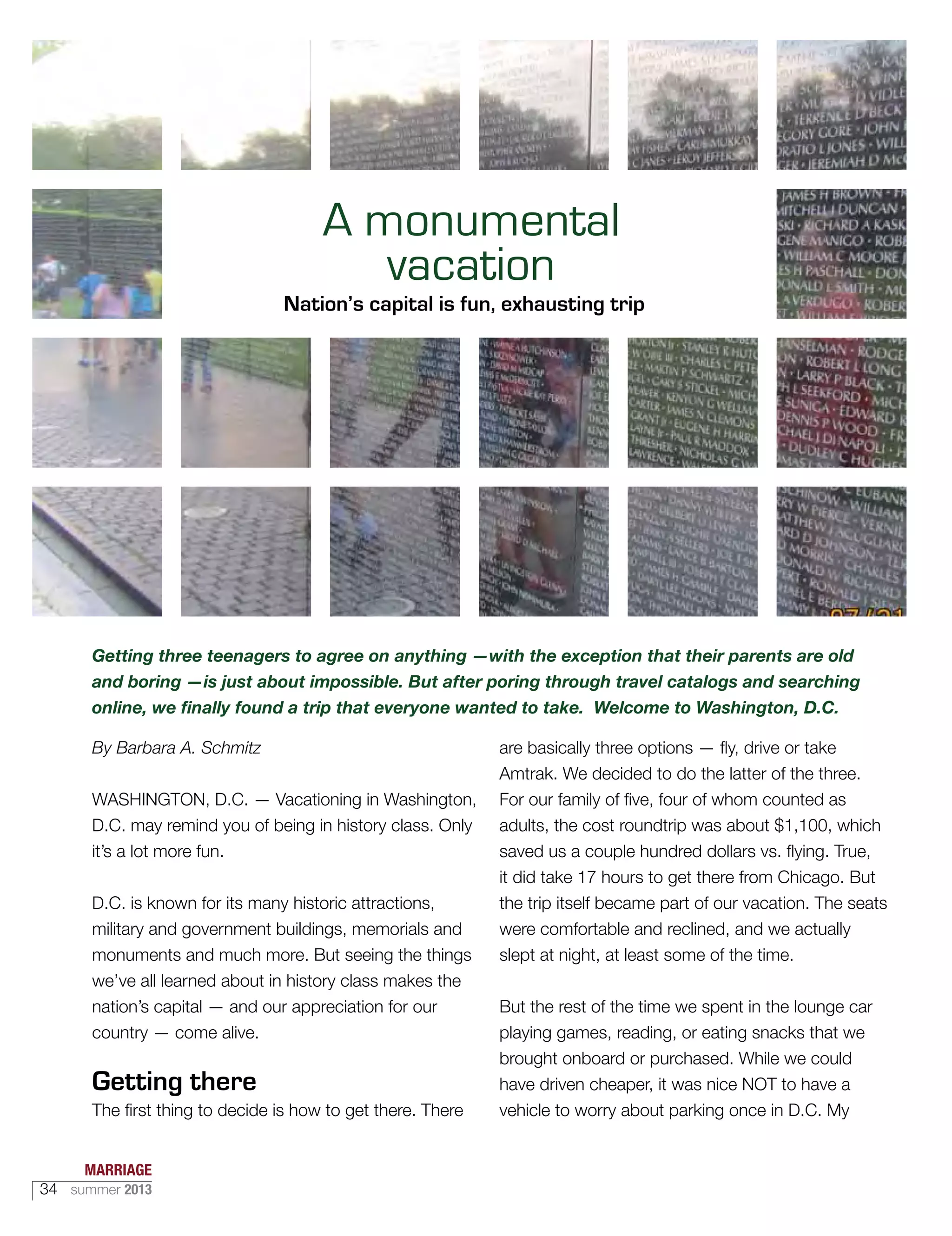 Getting three teenagers to agree on anything —with the exception that their parents are old
and boring —is just about impossible. But after poring through travel catalogs and searching
online, we finally found a trip that everyone wanted to take. Welcome to Washington, D.C.
By Barbara A. Schmitz
WASHINGTON, D.C. — Vacationing in Washington,
D.C. may remind you of being in history class. Only
it’s a lot more fun.
D.C. is known for its many historic attractions,
military and government buildings, memorials and
monuments and much more. But seeing the things
we’ve all learned about in history class makes the
nation’s capital — and our appreciation for our
country — come alive.
Getting there
The first thing to decide is how to get there. There
are basically three options — fly, drive or take
Amtrak. We decided to do the latter of the three.
For our family of five, four of whom counted as
adults, the cost roundtrip was about $1,100, which
saved us a couple hundred dollars vs. flying. True,
it did take 17 hours to get there from Chicago. But
the trip itself became part of our vacation. The seats
were comfortable and reclined, and we actually
slept at night, at least some of the time.
But the rest of the time we spent in the lounge car
playing games, reading, or eating snacks that we
brought onboard or purchased. While we could
have driven cheaper, it was nice NOT to have a
vehicle to worry about parking once in D.C. My
A monumental
vacation
Nation’s capital is fun, exhausting trip
MARRIAGE
34 summer 2013
 