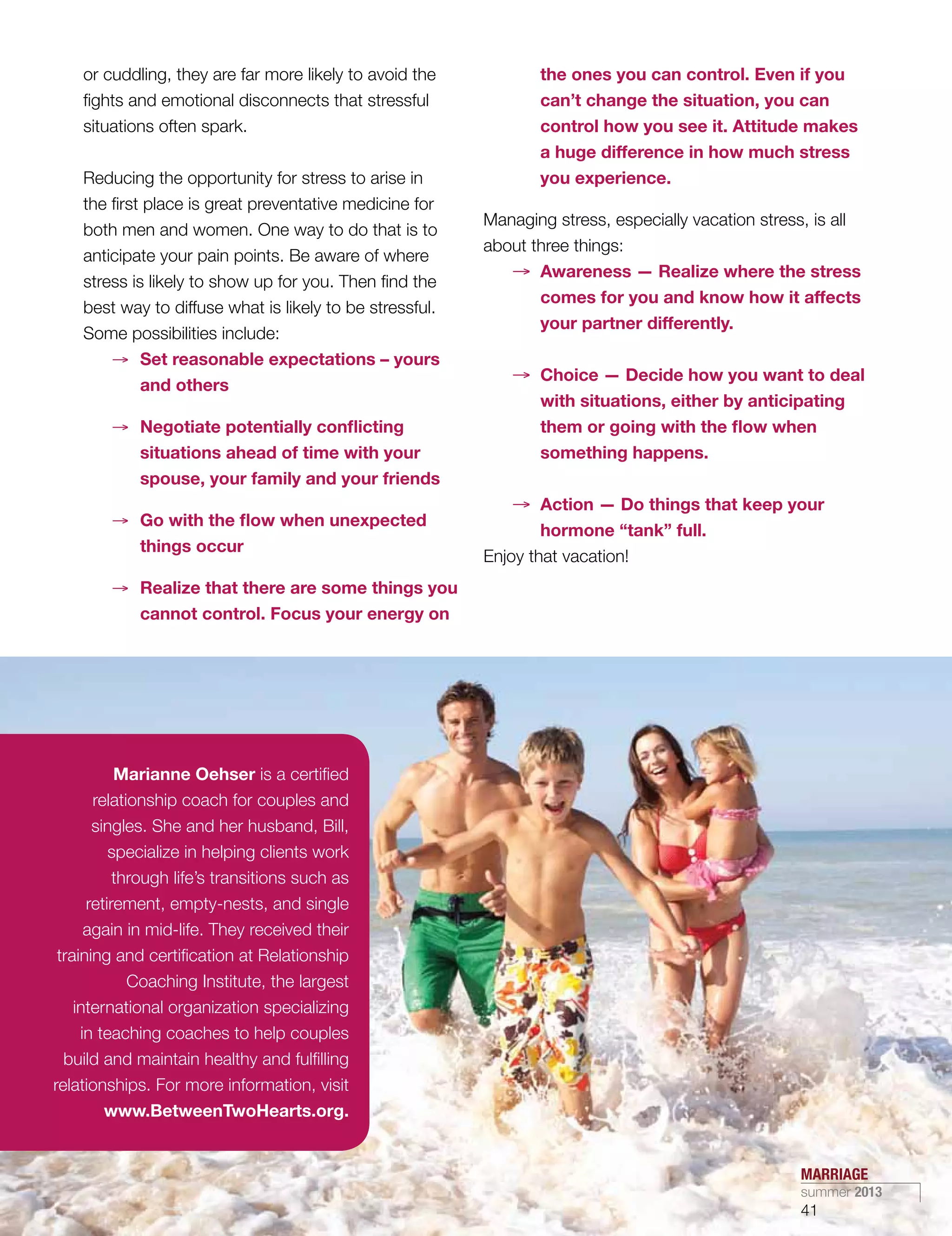 or cuddling, they are far more likely to avoid the
fights and emotional disconnects that stressful
situations often spark.
Reducing the opportunity for stress to arise in
the first place is great preventative medicine for
both men and women. One way to do that is to
anticipate your pain points. Be aware of where
stress is likely to show up for you. Then find the
best way to diffuse what is likely to be stressful.
Some possibilities include:
→→ Set reasonable expectations – yours
and others
→→ Negotiate potentially conflicting
situations ahead of time with your
spouse, your family and your friends
→→ Go with the flow when unexpected
things occur
→→ Realize that there are some things you
cannot control. Focus your energy on
the ones you can control. Even if you
can’t change the situation, you can
control how you see it. Attitude makes
a huge difference in how much stress
you experience.
Managing stress, especially vacation stress, is all
about three things:
→→ Awareness — Realize where the stress
comes for you and know how it affects
your partner differently.
→→ Choice — Decide how you want to deal
with situations, either by anticipating
them or going with the flow when
something happens.
→→ Action — Do things that keep your
hormone “tank” full.
Enjoy that vacation!
Marianne Oehser is a certified
relationship coach for couples and
singles. She and her husband, Bill,
specialize in helping clients work
through life’s transitions such as
retirement, empty-nests, and single
again in mid-life. They received their
training and certification at Relationship
Coaching Institute, the largest
international organization specializing
in teaching coaches to help couples
build and maintain healthy and fulfilling
relationships. For more information, visit
www.BetweenTwoHearts.org.
MARRIAGE
summer 2013
41
 