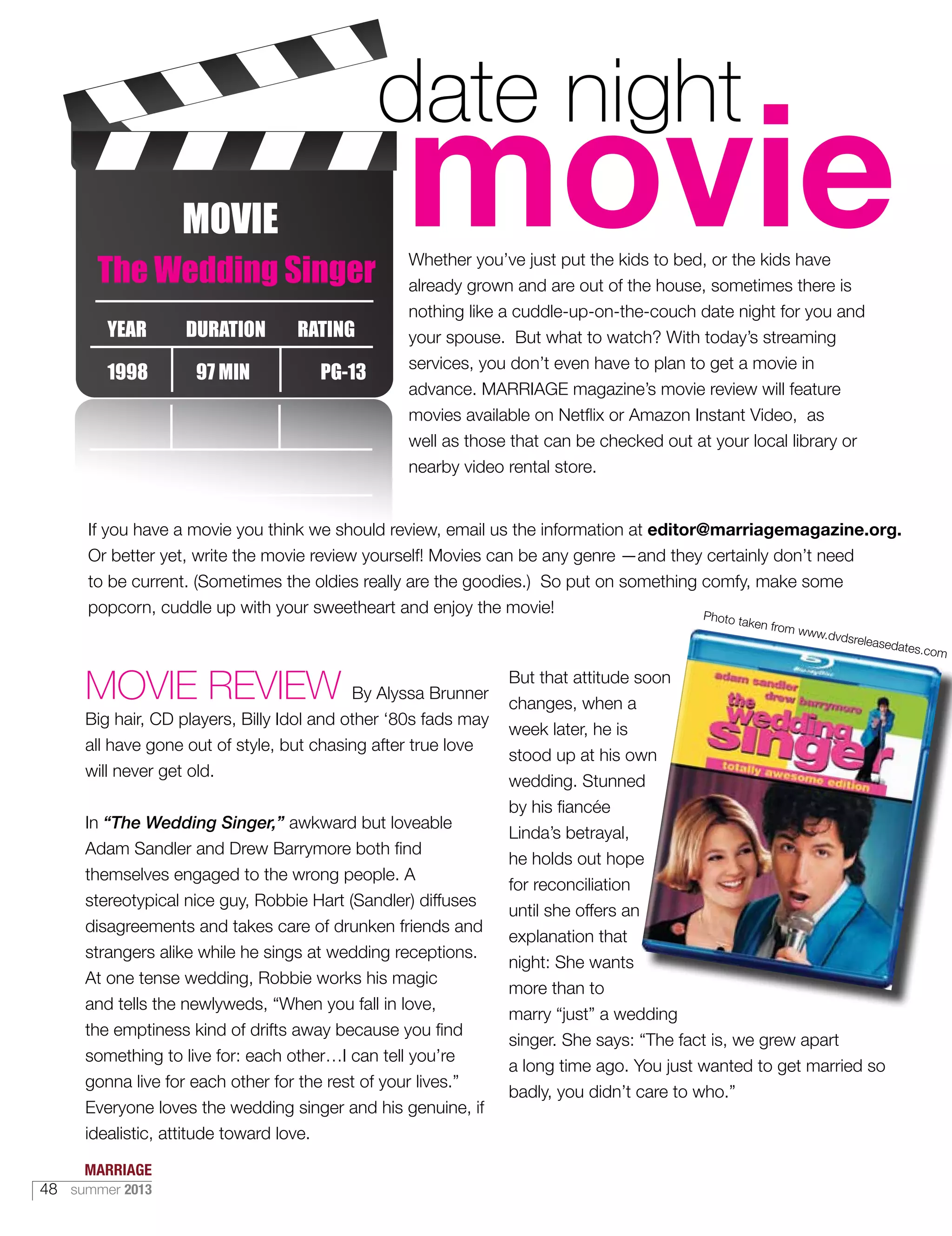 DURATION RATINGYEAR
1998 97 MIN PG-13
The Wedding Singer
Whether you’ve just put the kids to bed, or the kids have
already grown and are out of the house, sometimes there is
nothing like a cuddle-up-on-the-couch date night for you and
your spouse. But what to watch? With today’s streaming
services, you don’t even have to plan to get a movie in
advance. MARRIAGE magazine’s movie review will feature
movies available on Netflix or Amazon Instant Video, as
well as those that can be checked out at your local library or
nearby video rental store.
If you have a movie you think we should review, email us the information at editor@marriagemagazine.org.
Or better yet, write the movie review yourself! Movies can be any genre —and they certainly don’t need
to be current. (Sometimes the oldies really are the goodies.) So put on something comfy, make some
popcorn, cuddle up with your sweetheart and enjoy the movie!
MOVIE REVIEW By Alyssa Brunner
Big hair, CD players, Billy Idol and other ‘80s fads may
all have gone out of style, but chasing after true love
will never get old.
In “The Wedding Singer,” awkward but loveable
Adam Sandler and Drew Barrymore both find
themselves engaged to the wrong people. A
stereotypical nice guy, Robbie Hart (Sandler) diffuses
disagreements and takes care of drunken friends and
strangers alike while he sings at wedding receptions.
At one tense wedding, Robbie works his magic
and tells the newlyweds, “When you fall in love,
the emptiness kind of drifts away because you find
something to live for: each other…I can tell you’re
gonna live for each other for the rest of your lives.”
Everyone loves the wedding singer and his genuine, if
idealistic, attitude toward love.
But that attitude soon
changes, when a
week later, he is
stood up at his own
wedding. Stunned
by his fiancée
Linda’s betrayal,
he holds out hope
for reconciliation
until she offers an
explanation that
night: She wants
more than to
marry “just” a wedding
singer. She says: “The fact is, we grew apart
a long time ago. You just wanted to get married so
badly, you didn’t care to who.”
Photo taken from www.dvdsreleasedates.com
MARRIAGE
48 summer 2013
 