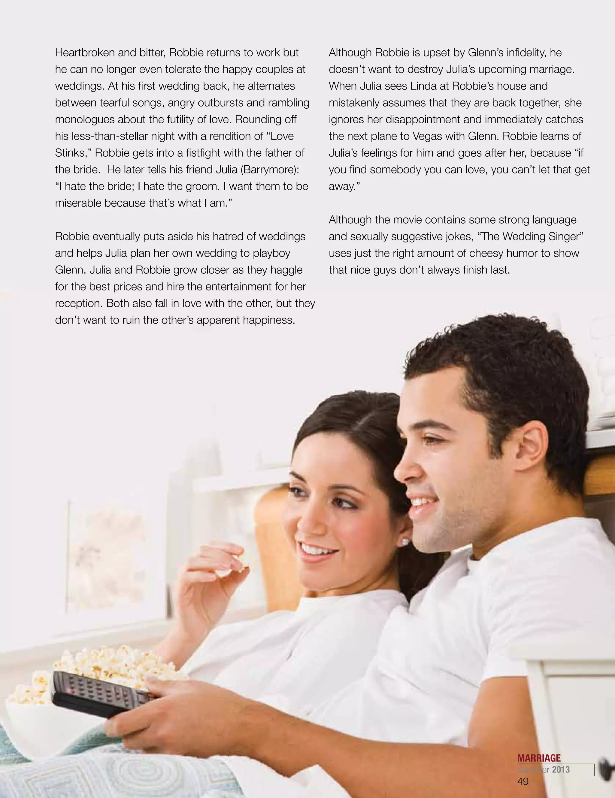Heartbroken and bitter, Robbie returns to work but
he can no longer even tolerate the happy couples at
weddings. At his first wedding back, he alternates
between tearful songs, angry outbursts and rambling
monologues about the futility of love. Rounding off
his less-than-stellar night with a rendition of “Love
Stinks,” Robbie gets into a fistfight with the father of
the bride. He later tells his friend Julia (Barrymore):
“I hate the bride; I hate the groom. I want them to be
miserable because that’s what I am.”
Robbie eventually puts aside his hatred of weddings
and helps Julia plan her own wedding to playboy
Glenn. Julia and Robbie grow closer as they haggle
for the best prices and hire the entertainment for her
reception. Both also fall in love with the other, but they
don’t want to ruin the other’s apparent happiness.
Although Robbie is upset by Glenn’s infidelity, he
doesn’t want to destroy Julia’s upcoming marriage.
When Julia sees Linda at Robbie’s house and
mistakenly assumes that they are back together, she
ignores her disappointment and immediately catches
the next plane to Vegas with Glenn. Robbie learns of
Julia’s feelings for him and goes after her, because “if
you find somebody you can love, you can’t let that get
away.”
Although the movie contains some strong language
and sexually suggestive jokes, “The Wedding Singer”
uses just the right amount of cheesy humor to show
that nice guys don’t always finish last.
MARRIAGE
summer 2013
49
 
