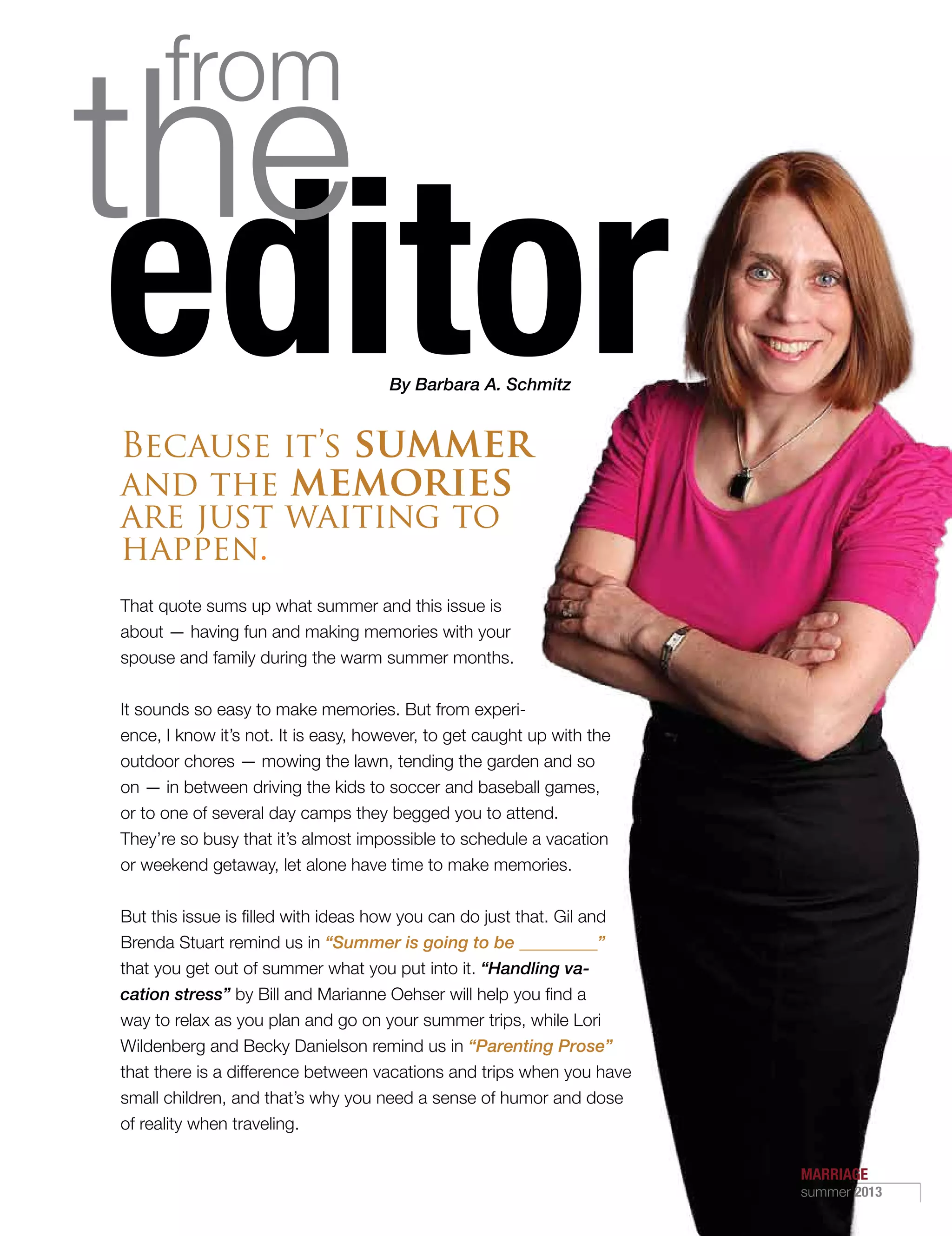By Barbara A. Schmitz
Because it’s summer
and the memories
are just waiting to
happen.
That quote sums up what summer and this issue is
about — having fun and making memories with your
spouse and family during the warm summer months.
It sounds so easy to make memories. But from experi-
ence, I know it’s not. It is easy, however, to get caught up with the
outdoor chores — mowing the lawn, tending the garden and so
on — in between driving the kids to soccer and baseball games,
or to one of several day camps they begged you to attend.
They’re so busy that it’s almost impossible to schedule a vacation
or weekend getaway, let alone have time to make memories.
But this issue is filled with ideas how you can do just that. Gil and
Brenda Stuart remind us in “Summer is going to be _________”
that you get out of summer what you put into it. “Handling va-
cation stress” by Bill and Marianne Oehser will help you find a
way to relax as you plan and go on your summer trips, while Lori
Wildenberg and Becky Danielson remind us in “Parenting Prose”
that there is a difference between vacations and trips when you have
small children, and that’s why you need a sense of humor and dose
of reality when traveling.
By Barbara A. Schmitz
MARRIAGE
summer 2013
5
 