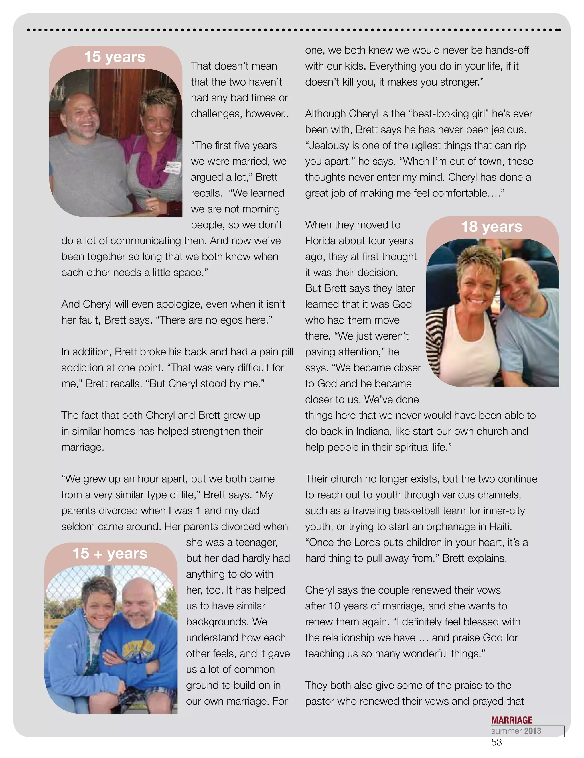 15 + years
That doesn’t mean
that the two haven’t
had any bad times or
challenges, however..
“The first five years
we were married, we
argued a lot,” Brett
recalls. “We learned
we are not morning
people, so we don’t
do a lot of communicating then. And now we’ve
been together so long that we both know when
each other needs a little space.”
And Cheryl will even apologize, even when it isn’t
her fault, Brett says. “There are no egos here.”
In addition, Brett broke his back and had a pain pill
addiction at one point. “That was very difficult for
me,” Brett recalls. “But Cheryl stood by me.”
The fact that both Cheryl and Brett grew up
in similar homes has helped strengthen their
marriage.
“We grew up an hour apart, but we both came
from a very similar type of life,” Brett says. “My
parents divorced when I was 1 and my dad
seldom came around. Her parents divorced when
she was a teenager,
but her dad hardly had
anything to do with
her, too. It has helped
us to have similar
backgrounds. We
understand how each
other feels, and it gave
us a lot of common
ground to build on in
our own marriage. For
one, we both knew we would never be hands-off
with our kids. Everything you do in your life, if it
doesn’t kill you, it makes you stronger.”
Although Cheryl is the “best-looking girl” he’s ever
been with, Brett says he has never been jealous.
“Jealousy is one of the ugliest things that can rip
you apart,” he says. “When I’m out of town, those
thoughts never enter my mind. Cheryl has done a
great job of making me feel comfortable….”
When they moved to
Florida about four years
ago, they at first thought
it was their decision.
But Brett says they later
learned that it was God
who had them move
there. “We just weren’t
paying attention,” he
says. “We became closer
to God and he became
closer to us. We’ve done
things here that we never would have been able to
do back in Indiana, like start our own church and
help people in their spiritual life.”
Their church no longer exists, but the two continue
to reach out to youth through various channels,
such as a traveling basketball team for inner-city
youth, or trying to start an orphanage in Haiti.
“Once the Lords puts children in your heart, it’s a
hard thing to pull away from,” Brett explains.
Cheryl says the couple renewed their vows
after 10 years of marriage, and she wants to
renew them again. “I definitely feel blessed with
the relationship we have … and praise God for
teaching us so many wonderful things.”
They both also give some of the praise to the
pastor who renewed their vows and prayed that
15 years
18 years
MARRIAGE
summer 2013
53
 