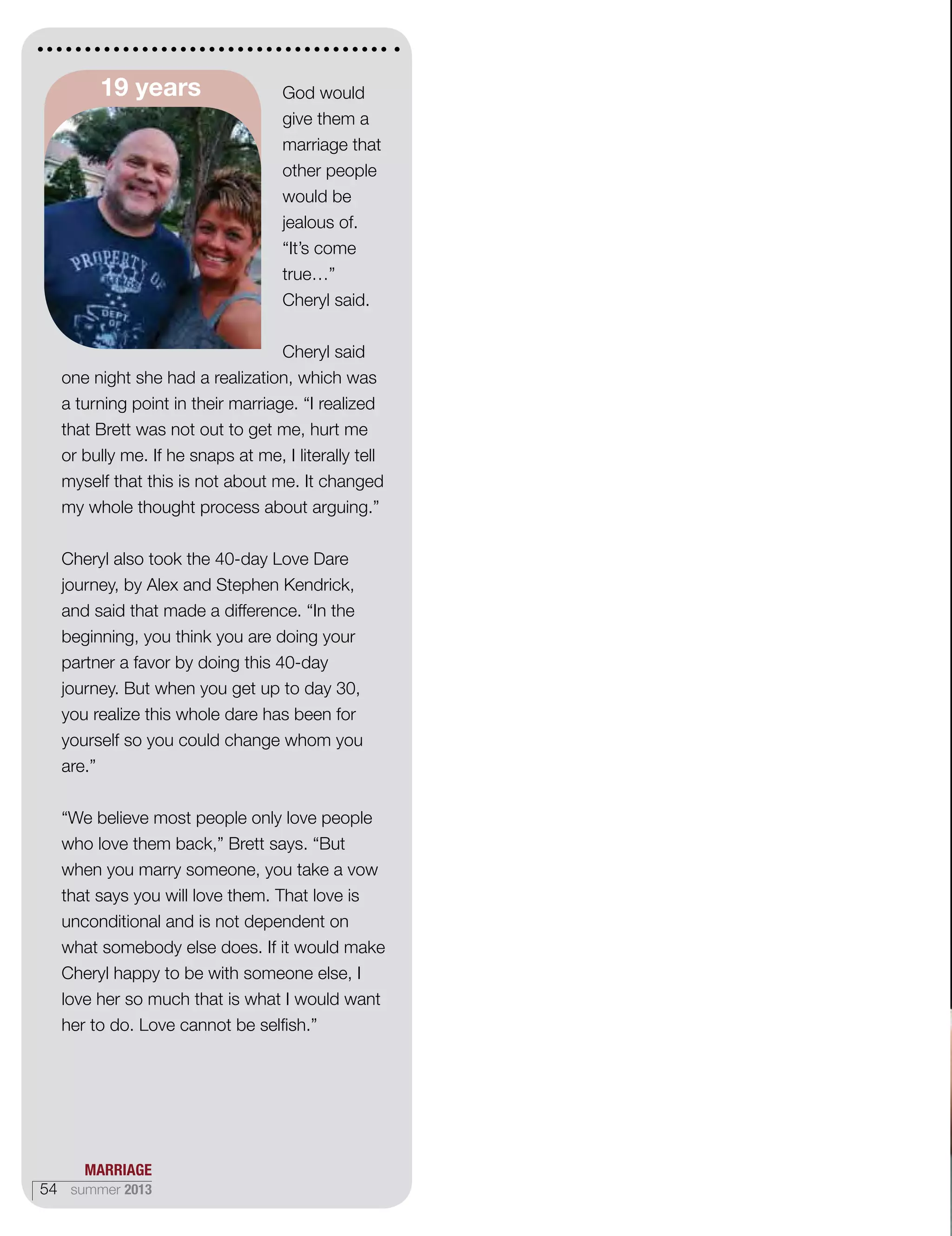 God would
give them a
marriage that
other people
would be
jealous of.
“It’s come
true…”
Cheryl said.
Cheryl said
one night she had a realization, which was
a turning point in their marriage. “I realized
that Brett was not out to get me, hurt me
or bully me. If he snaps at me, I literally tell
myself that this is not about me. It changed
my whole thought process about arguing.”
Cheryl also took the 40-day Love Dare
journey, by Alex and Stephen Kendrick,
and said that made a difference. “In the
beginning, you think you are doing your
partner a favor by doing this 40-day
journey. But when you get up to day 30,
you realize this whole dare has been for
yourself so you could change whom you
are.”
“We believe most people only love people
who love them back,” Brett says. “But
when you marry someone, you take a vow
that says you will love them. That love is
unconditional and is not dependent on
what somebody else does. If it would make
Cheryl happy to be with someone else, I
love her so much that is what I would want
her to do. Love cannot be selfish.”
19 years
MARRIAGE
54 summer 2013
 