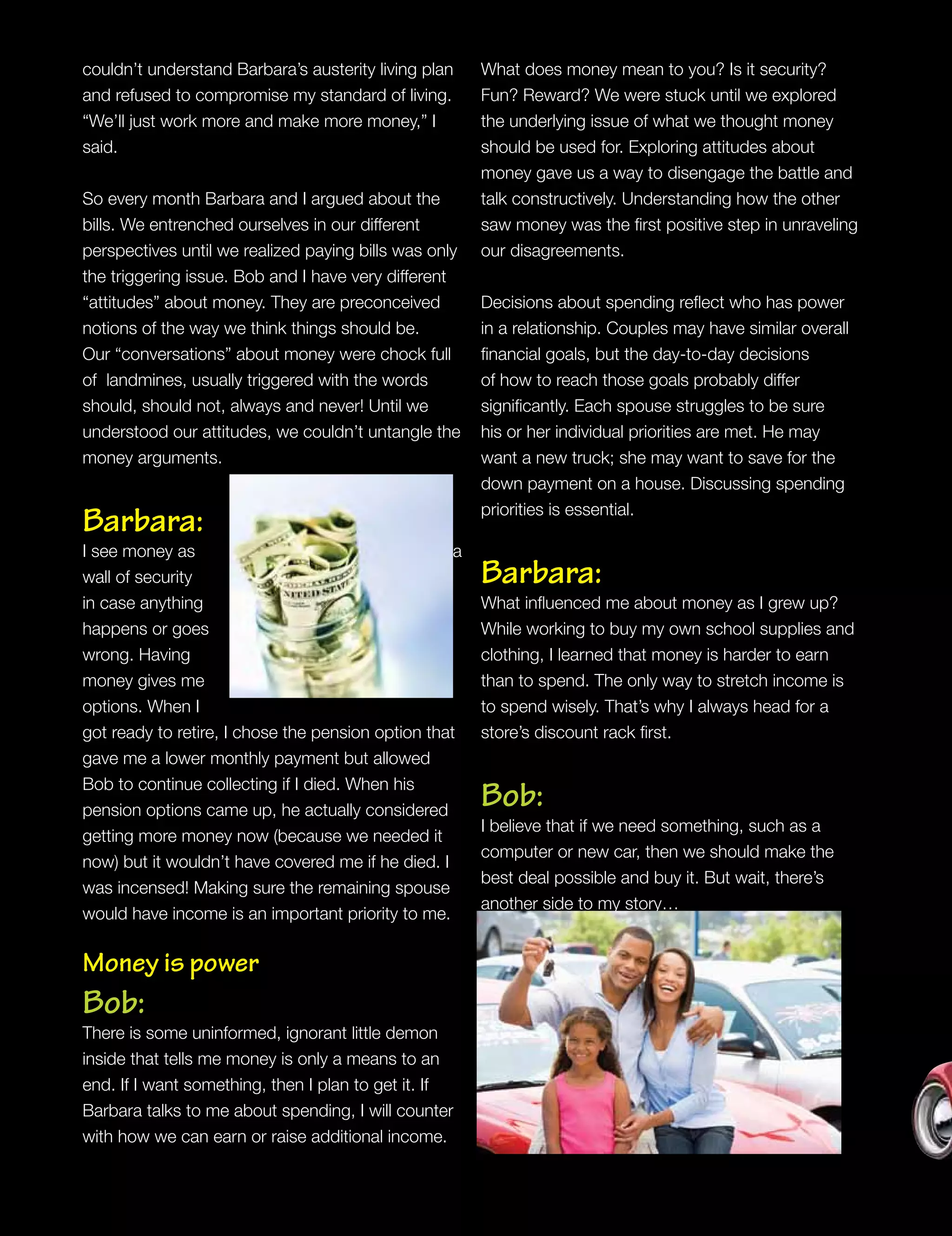 couldn’t understand Barbara’s austerity living plan
and refused to compromise my standard of living.
“We’ll just work more and make more money,” I
said.
So every month Barbara and I argued about the
bills. We entrenched ourselves in our different
perspectives until we realized paying bills was only
the triggering issue. Bob and I have very different
“attitudes” about money. They are preconceived
notions of the way we think things should be.
Our “conversations” about money were chock full
of landmines, usually triggered with the words
should, should not, always and never! Until we
understood our attitudes, we couldn’t untangle the
money arguments.
Barbara:
I see money as a
wall of security
in case anything
happens or goes
wrong. Having
money gives me
options. When I
got ready to retire, I chose the pension option that
gave me a lower monthly payment but allowed
Bob to continue collecting if I died. When his
pension options came up, he actually considered
getting more money now (because we needed it
now) but it wouldn’t have covered me if he died. I
was incensed! Making sure the remaining spouse
would have income is an important priority to me.
Money is power
Bob:
There is some uninformed, ignorant little demon
inside that tells me money is only a means to an
end. If I want something, then I plan to get it. If
Barbara talks to me about spending, I will counter
with how we can earn or raise additional income.
What does money mean to you? Is it security?
Fun? Reward? We were stuck until we explored
the underlying issue of what we thought money
should be used for. Exploring attitudes about
money gave us a way to disengage the battle and
talk constructively. Understanding how the other
saw money was the first positive step in unraveling
our disagreements.
Decisions about spending reflect who has power
in a relationship. Couples may have similar overall
financial goals, but the day-to-day decisions
of how to reach those goals probably differ
significantly. Each spouse struggles to be sure
his or her individual priorities are met. He may
want a new truck; she may want to save for the
down payment on a house. Discussing spending
priorities is essential.
Barbara:
What influenced me about money as I grew up?
While working to buy my own school supplies and
clothing, I learned that money is harder to earn
than to spend. The only way to stretch income is
to spend wisely. That’s why I always head for a
store’s discount rack first.
Bob:
I believe that if we need something, such as a
computer or new car, then we should make the
best deal possible and buy it. But wait, there’s
another side to my story…
 
