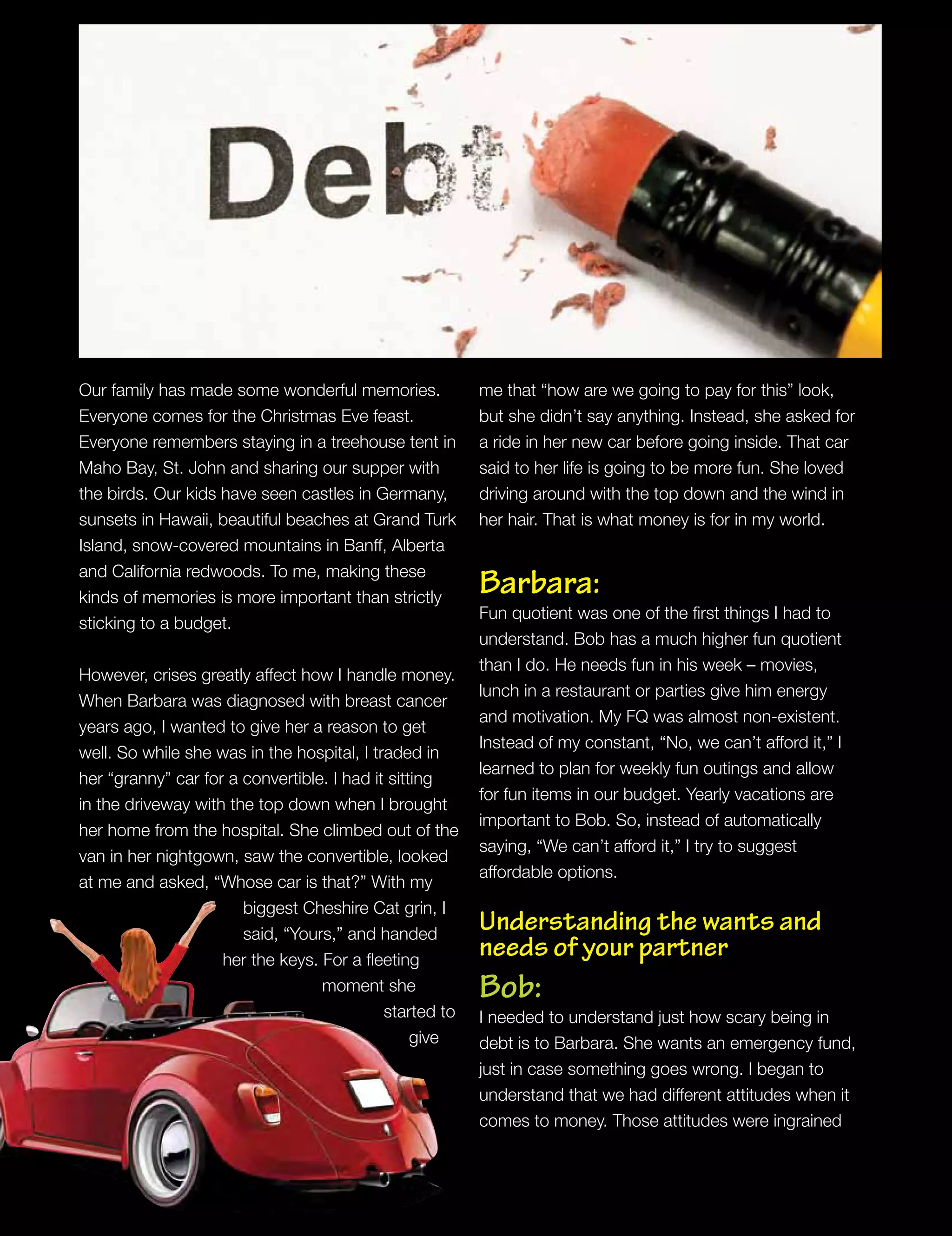 Our family has made some wonderful memories.
Everyone comes for the Christmas Eve feast.
Everyone remembers staying in a treehouse tent in
Maho Bay, St. John and sharing our supper with
the birds. Our kids have seen castles in Germany,
sunsets in Hawaii, beautiful beaches at Grand Turk
Island, snow-covered mountains in Banff, Alberta
and California redwoods. To me, making these
kinds of memories is more important than strictly
sticking to a budget.
However, crises greatly affect how I handle money.
When Barbara was diagnosed with breast cancer
years ago, I wanted to give her a reason to get
well. So while she was in the hospital, I traded in
her “granny” car for a convertible. I had it sitting
in the driveway with the top down when I brought
her home from the hospital. She climbed out of the
van in her nightgown, saw the convertible, looked
at me and asked, “Whose car is that?” With my
biggest Cheshire Cat grin, I
said, “Yours,” and handed
her the keys. For a fleeting
moment she
started to
give
me that “how are we going to pay for this” look,
but she didn’t say anything. Instead, she asked for
a ride in her new car before going inside. That car
said to her life is going to be more fun. She loved
driving around with the top down and the wind in
her hair. That is what money is for in my world.
Barbara:
Fun quotient was one of the first things I had to
understand. Bob has a much higher fun quotient
than I do. He needs fun in his week – movies,
lunch in a restaurant or parties give him energy
and motivation. My FQ was almost non-existent.
Instead of my constant, “No, we can’t afford it,” I
learned to plan for weekly fun outings and allow
for fun items in our budget. Yearly vacations are
important to Bob. So, instead of automatically
saying, “We can’t afford it,” I try to suggest
affordable options.
Understanding the wants and
needs of your partner
Bob:
I needed to understand just how scary being in
debt is to Barbara. She wants an emergency fund,
just in case something goes wrong. I began to
understand that we had different attitudes when it
comes to money. Those attitudes were ingrained
 