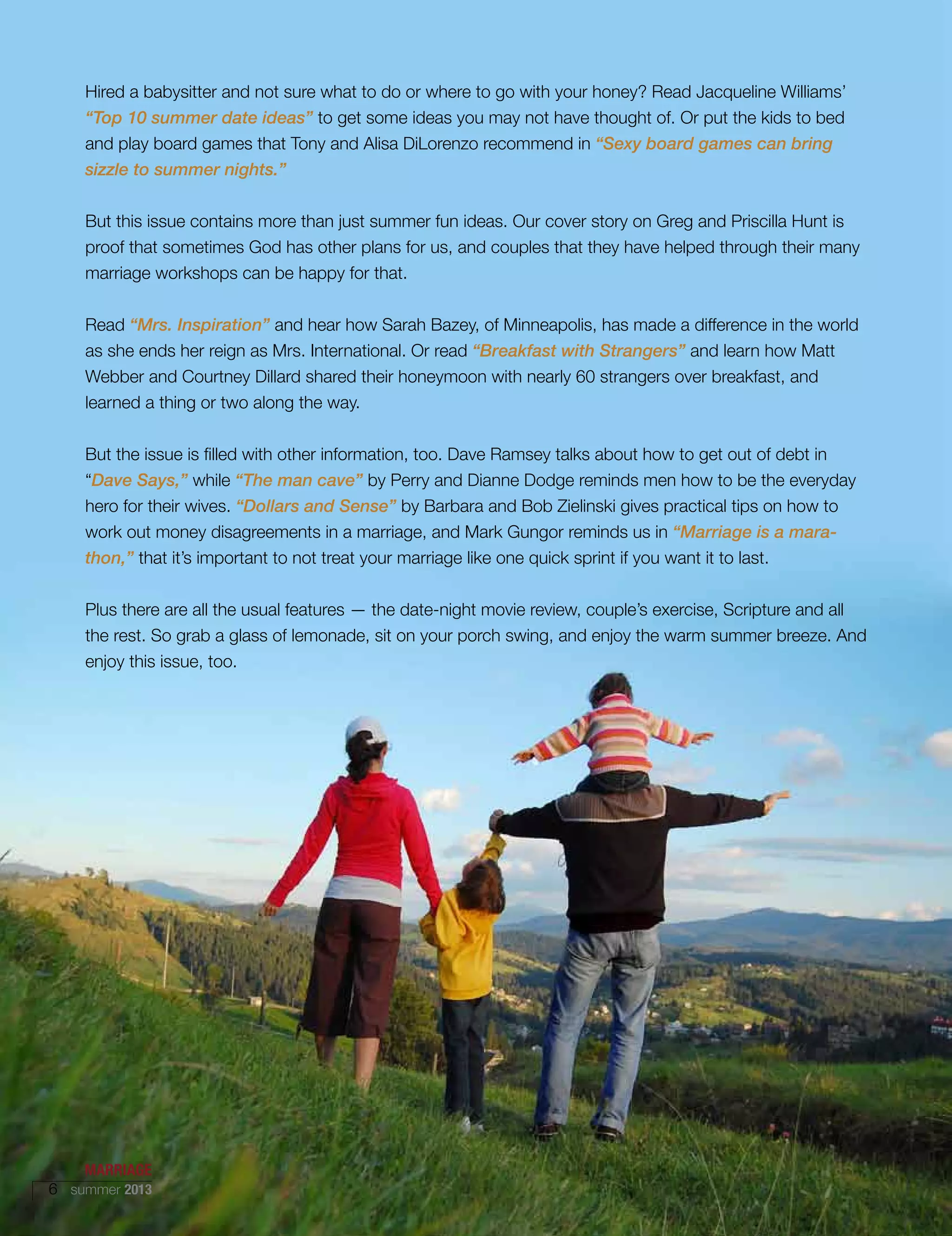 Hired a babysitter and not sure what to do or where to go with your honey? Read Jacqueline Williams’
“Top 10 summer date ideas” to get some ideas you may not have thought of. Or put the kids to bed
and play board games that Tony and Alisa DiLorenzo recommend in “Sexy board games can bring
sizzle to summer nights.”
But this issue contains more than just summer fun ideas. Our cover story on Greg and Priscilla Hunt is
proof that sometimes God has other plans for us, and couples that they have helped through their many
marriage workshops can be happy for that.
Read “Mrs. Inspiration” and hear how Sarah Bazey, of Minneapolis, has made a difference in the world
as she ends her reign as Mrs. International. Or read “Breakfast with Strangers” and learn how Matt
Webber and Courtney Dillard shared their honeymoon with nearly 60 strangers over breakfast, and
learned a thing or two along the way.
But the issue is filled with other information, too. Dave Ramsey talks about how to get out of debt in
“Dave Says,” while “The man cave” by Perry and Dianne Dodge reminds men how to be the everyday
hero for their wives. “Dollars and Sense” by Barbara and Bob Zielinski gives practical tips on how to
work out money disagreements in a marriage, and Mark Gungor reminds us in “Marriage is a mara-
thon,” that it’s important to not treat your marriage like one quick sprint if you want it to last.
Plus there are all the usual features — the date-night movie review, couple’s exercise, Scripture and all
the rest. So grab a glass of lemonade, sit on your porch swing, and enjoy the warm summer breeze. And
enjoy this issue, too.
MARRIAGE
6 summer 2013
 