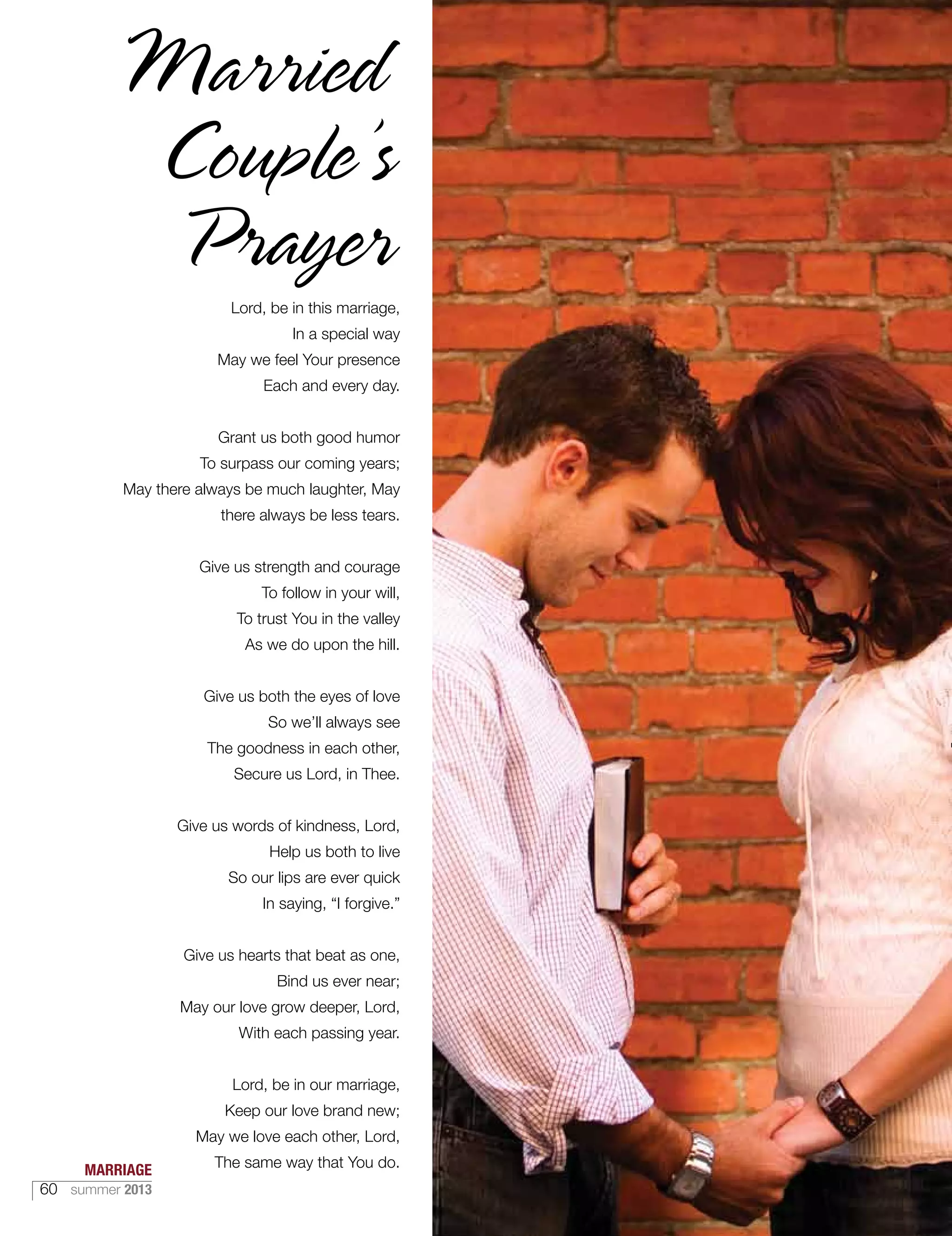 Lord, be in this marriage,
In a special way
May we feel Your presence
Each and every day.
Grant us both good humor
To surpass our coming years;
May there always be much laughter, May
there always be less tears.
Give us strength and courage
To follow in your will,
To trust You in the valley
As we do upon the hill.
Give us both the eyes of love
So we’ll always see
The goodness in each other,
Secure us Lord, in Thee.
Give us words of kindness, Lord,
Help us both to live
So our lips are ever quick
In saying, “I forgive.”
Give us hearts that beat as one,
Bind us ever near;
May our love grow deeper, Lord,
With each passing year.
Lord, be in our marriage,
Keep our love brand new;
May we love each other, Lord,
The same way that You do.MARRIAGE
60 summer 2013
 