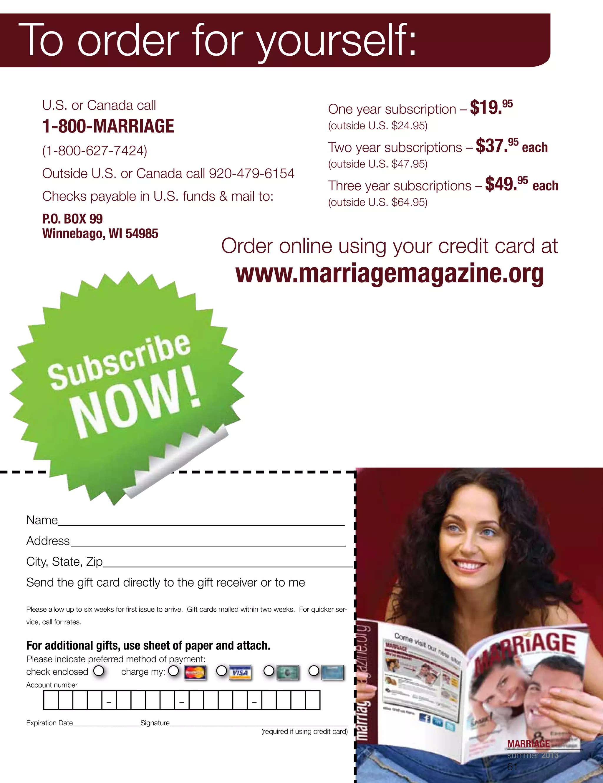 To order for yourself:
U.S. or Canada call
1-800-MARRIAGE
(1-800-627-7424)
Outside U.S. or Canada call 920-479-6154
Checks payable in U.S. funds  mail to:
P.O. BOX 99
Winnebago, WI 54985
One year subscription – $19.95
(outside U.S. $24.95)
Two year subscriptions – $37.95
each
(outside U.S. $47.95)
Three year subscriptions – $49.95
each
(outside U.S. $64.95)
Name_______________________________________________
Address_____________________________________________
City, State, Zip_________________________________________
Send the gift card directly to the gift receiver or to me
Please allow up to six weeks for first issue to arrive. Gift cards mailed within two weeks. For quicker ser-
vice, call for rates.
For additional gifts, use sheet of paper and attach.
Please indicate preferred method of payment:
check enclosed charge my:
Account number
Expiration Date___________________Signature__________________________________________________
	 (required if using credit card)
_ _ _
Order online using your credit card at
www.marriagemagazine.org
MARRIAGE
summer 2013
61
 
