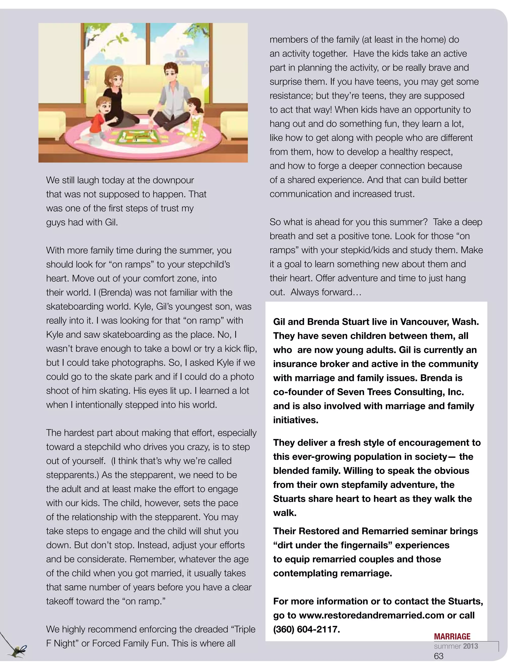 We still laugh today at the downpour
that was not supposed to happen. That
was one of the first steps of trust my
guys had with Gil.
With more family time during the summer, you
should look for “on ramps” to your stepchild’s
heart. Move out of your comfort zone, into
their world. I (Brenda) was not familiar with the
skateboarding world. Kyle, Gil’s youngest son, was
really into it. I was looking for that “on ramp” with
Kyle and saw skateboarding as the place. No, I
wasn’t brave enough to take a bowl or try a kick flip,
but I could take photographs. So, I asked Kyle if we
could go to the skate park and if I could do a photo
shoot of him skating. His eyes lit up. I learned a lot
when I intentionally stepped into his world. 
The hardest part about making that effort, especially
toward a stepchild who drives you crazy, is to step
out of yourself.  (I think that’s why we’re called
stepparents.) As the stepparent, we need to be
the adult and at least make the effort to engage
with our kids. The child, however, sets the pace
of the relationship with the stepparent. You may
take steps to engage and the child will shut you
down. But don’t stop. Instead, adjust your efforts
and be considerate. Remember, whatever the age
of the child when you got married, it usually takes
that same number of years before you have a clear
takeoff toward the “on ramp.” 
We highly recommend enforcing the dreaded “Triple
F Night” or Forced Family Fun. This is where all
members of the family (at least in the home) do
an activity together.  Have the kids take an active
part in planning the activity, or be really brave and
surprise them. If you have teens, you may get some
resistance; but they’re teens, they are supposed
to act that way! When kids have an opportunity to
hang out and do something fun, they learn a lot,
like how to get along with people who are different
from them, how to develop a healthy respect,
and how to forge a deeper connection because
of a shared experience. And that can build better
communication and increased trust.
So what is ahead for you this summer?  Take a deep
breath and set a positive tone. Look for those “on
ramps” with your stepkid/kids and study them. Make
it a goal to learn something new about them and
their heart. Offer adventure and time to just hang
out.  Always forward…
Gil and Brenda Stuart live in Vancouver, Wash.
They have seven children between them, all
who are now young adults. Gil is currently an
insurance broker and active in the community
with marriage and family issues. Brenda is
co-founder of Seven Trees Consulting, Inc.
and is also involved with marriage and family
initiatives.
They deliver a fresh style of encouragement to
this ever-growing population in society— the
blended family. Willing to speak the obvious
from their own stepfamily adventure, the
Stuarts share heart to heart as they walk the
walk.
Their Restored and Remarried seminar brings
“dirt under the fingernails” experiences
to equip remarried couples and those
contemplating remarriage.
For more information or to contact the Stuarts,
go to www.restoredandremarried.com or call
(360) 604-2117.
MARRIAGE
summer 2013
63
 