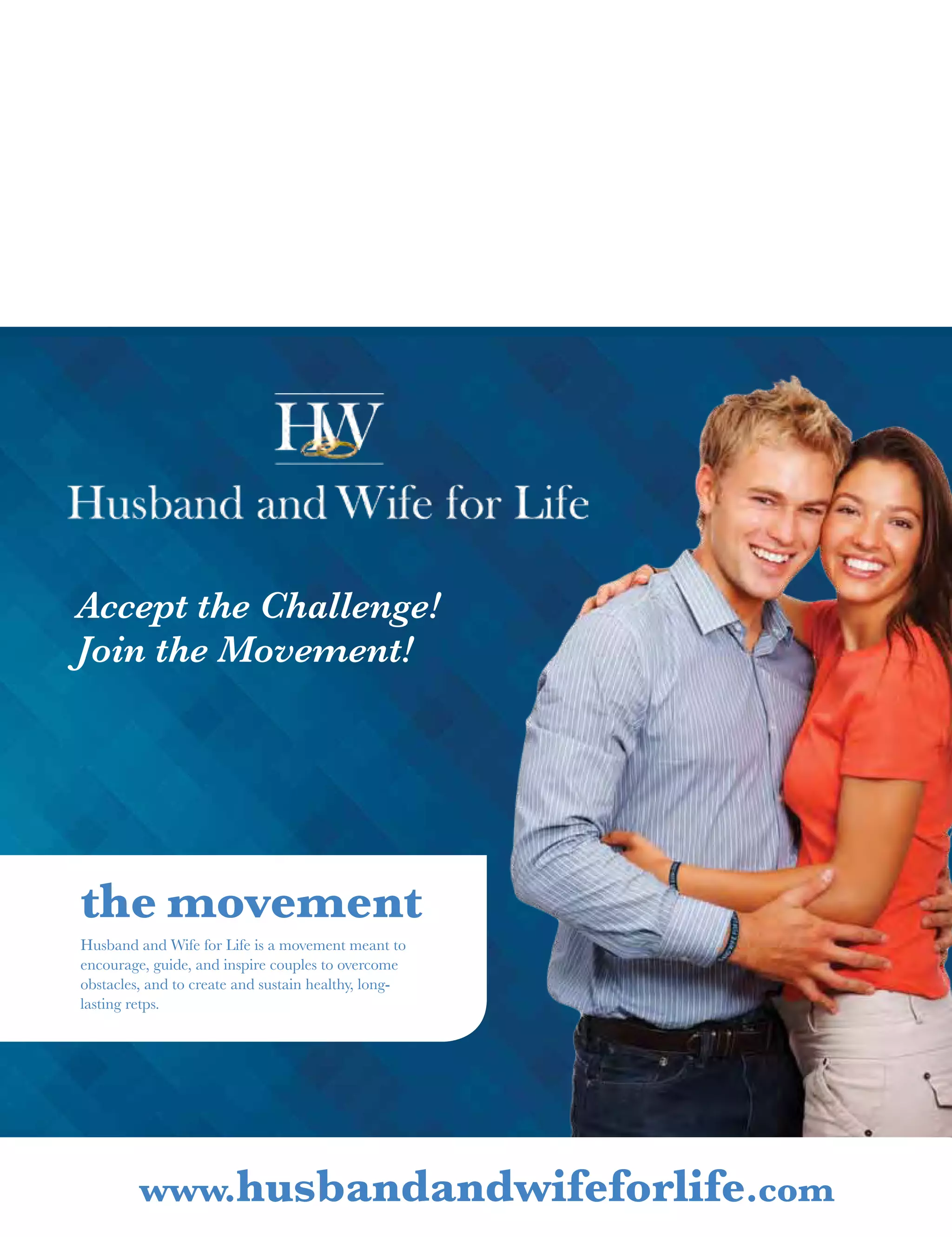 Accept the Challenge!
Join the Movement!
Husband and Wife for Life is a movement meant to
encourage, guide, and inspire couples to overcome
obstacles, and to create and sustain healthy, long-
lasting retps.
the movement
www.husbandandwifeforlife.com
 