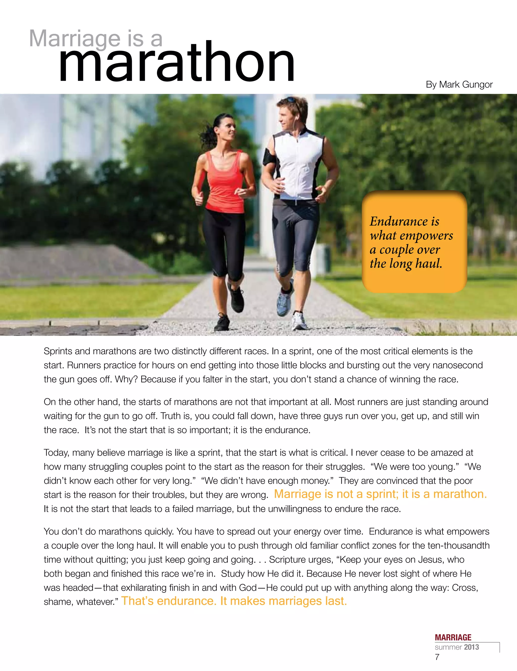 Sprints and marathons are two distinctly different races. In a sprint, one of the most critical elements is the
start. Runners practice for hours on end getting into those little blocks and bursting out the very nanosecond
the gun goes off. Why? Because if you falter in the start, you don’t stand a chance of winning the race.
On the other hand, the starts of marathons are not that important at all. Most runners are just standing around
waiting for the gun to go off. Truth is, you could fall down, have three guys run over you, get up, and still win
the race.  It’s not the start that is so important; it is the endurance.
Today, many believe marriage is like a sprint, that the start is what is critical. I never cease to be amazed at
how many struggling couples point to the start as the reason for their struggles.  “We were too young.”  “We
didn’t know each other for very long.”  “We didn’t have enough money.”  They are convinced that the poor
start is the reason for their troubles, but they are wrong.  Marriage is not a sprint; it is a marathon.
It is not the start that leads to a failed marriage, but the unwillingness to endure the race.
You don’t do marathons quickly. You have to spread out your energy over time.  Endurance is what empowers
a couple over the long haul. It will enable you to push through old familiar conflict zones for the ten-thousandth
time without quitting; you just keep going and going. . . Scripture urges, “Keep your eyes on Jesus, who
both began and finished this race we’re in.  Study how He did it. Because He never lost sight of where He
was headed—that exhilarating finish in and with God—He could put up with anything along the way: Cross,
shame, whatever.” That’s endurance. It makes marriages last.
Marriage is a
marathon By Mark Gungor
MARRIAGE
summer 2013
7
 