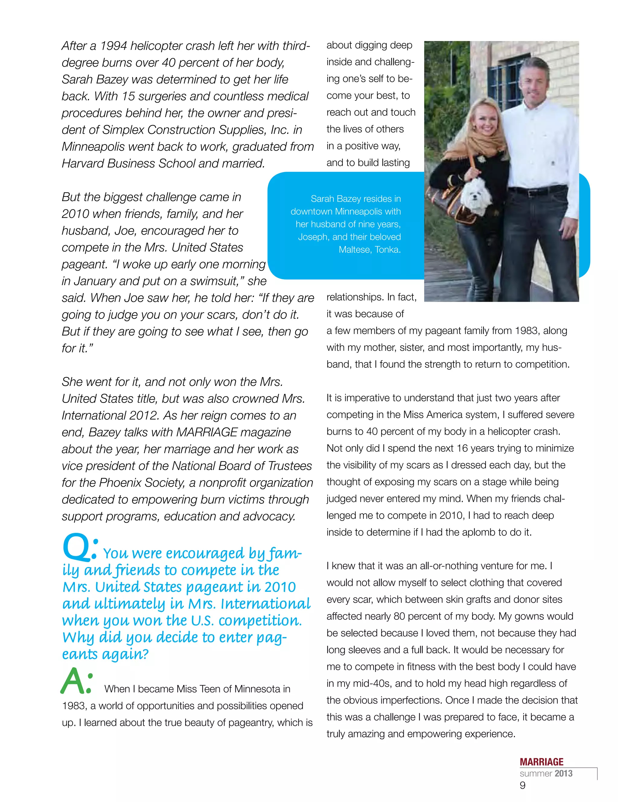 After a 1994 helicopter crash left her with third-
degree burns over 40 percent of her body,
Sarah Bazey was determined to get her life
back. With 15 surgeries and countless medical
procedures behind her, the owner and presi-
dent of Simplex Construction Supplies, Inc. in
Minneapolis went back to work, graduated from
Harvard Business School and married.
But the biggest challenge came in
2010 when friends, family, and her
husband, Joe, encouraged her to
compete in the Mrs. United States
pageant. “I woke up early one morning
in January and put on a swimsuit,” she
said. When Joe saw her, he told her: “If they are
going to judge you on your scars, don’t do it.
But if they are going to see what I see, then go
for it.”
She went for it, and not only won the Mrs.
United States title, but was also crowned Mrs.
International 2012. As her reign comes to an
end, Bazey talks with MARRIAGE magazine
about the year, her marriage and her work as
vice president of the National Board of Trustees
for the Phoenix Society, a nonprofit organization
dedicated to empowering burn victims through
support programs, education and advocacy.
Q:You were encouraged by fam-
ily and friends to compete in the
Mrs. United States pageant in 2010
and ultimately in Mrs. International
when you won the U.S. competition.
Why did you decide to enter pag-
eants again?
A: When I became Miss Teen of Minnesota in
1983, a world of opportunities and possibilities opened
up. I learned about the true beauty of pageantry, which is
about digging deep
inside and challeng-
ing one’s self to be-
come your best, to
reach out and touch
the lives of others
in a positive way,
and to build lasting
relationships. In fact,
it was because of
a few members of my pageant family from 1983, along
with my mother, sister, and most importantly, my hus-
band, that I found the strength to return to competition.
It is imperative to understand that just two years after
competing in the Miss America system, I suffered severe
burns to 40 percent of my body in a helicopter crash.
Not only did I spend the next 16 years trying to minimize
the visibility of my scars as I dressed each day, but the
thought of exposing my scars on a stage while being
judged never entered my mind. When my friends chal-
lenged me to compete in 2010, I had to reach deep
inside to determine if I had the aplomb to do it.
I knew that it was an all-or-nothing venture for me. I
would not allow myself to select clothing that covered
every scar, which between skin grafts and donor sites
affected nearly 80 percent of my body. My gowns would
be selected because I loved them, not because they had
long sleeves and a full back. It would be necessary for
me to compete in fitness with the best body I could have
in my mid-40s, and to hold my head high regardless of
the obvious imperfections. Once I made the decision that
this was a challenge I was prepared to face, it became a
truly amazing and empowering experience.
Sarah Bazey resides in
downtown Minneapolis with
her husband of nine years,
Joseph, and their beloved
Maltese, Tonka.
MARRIAGE
summer 2013
9
 