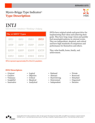Myers-Briggs Type Indicator®
Type Description ®
INTJs have original minds and great drive for
implementing their ideas and achieving their
goals. They have long-range vision and quickly
find meaningful patterns in external events.
They are independent, skeptical, and critical
and have high standards of competence and
performance for themselves and others.
They value health, home, family, and
achievement.
• Original
• Creative
• Visionary
• Insightful
• Innovative
• Logical
• Objective
• Critical
• Skeptical
• Analytical
• Rational
• Abstract
• Hard driving
• Determined
• Independent
• Private
• Reserved
• Detached
• Organized
• Decisive
INTJ Descriptors
INTJ
Introversion ▪ Intuition ▪ Thinking ▪ Judging
INTJs represent approximately 2% of the U.S. population.
ISTJ ISFJ INFJ INTJ
ISTP ISFP INFP INTP
ESTP ESFP ENFP ENTP
ESTJ ESFJ ENFJ ENTJ
The 16 MBTI®
Types
Copyright 2007 by Peter B. Myers and Katharine D. Myers. All rights reserved. Myers-Briggs Type Indicator, MBTI, and the MBTI logo are trademarks or registered trademarks
of the MBTI Trust, Inc., in the United States and other countries. The CPP logo is a trademark or registered trademark of CPP, Inc., in the United States and other countries.
BERNARDO SOTO
 