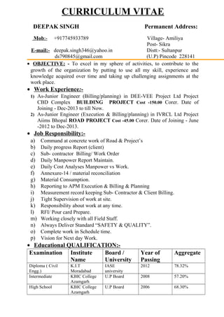 CURRICULUM VITAE
DEEPAK SINGH Permanent Address:
Mob:- +917745933789 Village- Amiliya
Post- Sikra
E-mail:- deepak.singh346@yahoo.in Distt:- Sultanpur
ds790845@gmail.com (U.P) Pincode 228141
• OBJECTIVE: - To excel in my sphere of activities, to contribute to the
growth of the organization by putting to use all my skill, experience and
knowledge acquired over time and taking up challenging assignments at the
work place.
• Work Experience:-
1) As-Junior Engineer (Billing/planning) in DEE-VEE Project Ltd Project
CBD Complex BUILDING PROJECT Cost -150.00 Corer. Date of
Joining - Dec-2013 to till Now.
2) As-Junior Engineer (Execution & Billing/planning) in IVRCL Ltd Project
Aiims Bhopal ROAD PROJECT Cost -45.00 Corer. Date of Joining - June
-2012 to Dec-2013.
• Job Responsibility:-
a) Command at concrete work of Road & Project’s
b) Daily progress Report (client)
c) Sub- contractor Billing/ Work Order
d) Daily Manpower Report Maintain.
e) Daily Cost Analyses Manpower vs Work.
f) Annexure-14 / material reconciliation
g) Material Consumption.
h) Reporting to APM Execution & Billing & Planning
i) Measurement record keeping Sub- Contractor & Client Billing.
j) Tight Supervision of work at site.
k) Responsibility about work at any time.
l) RFI/ Pour card Prepare.
m) Working closely with all Field Staff.
n) Always Deliver Standard “SAFETY & QUALITY”.
o) Complete work in Schedule time.
p) Vision for Next day Work.
• Educational QUALIFICATION:-
Examination Institute
Name
Board /
University
Year of
Passing
Aggregate
Diploma ( Civil
Engg.)
K.I.T
Moradabad
IASE
university
2012 78.32%
Intermediate KBIC College
Azamgarh
U.P Board 2008 57.20%
High School KBIC College
Azamgarh
U.P Board 2006 68.30%
 