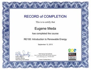 RECORD of COMPLETION
This is to certify that
Eugene Meda
has completed the course
RE100: Introduction to Renewable Energy
September 12, 2013
Solar Energy International
Solar Training & Renewable Energy Education
www.solarenergy.org - 970-963-8855
Contact Training Hours: 6
_______________________________
Kathryn Swartz
Executive Director
Solar Energy International
Powered by TCPDF (www.tcpdf.org)
 