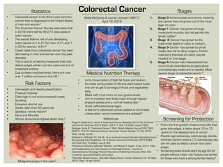 Stages
Risk Factors
Statistics
1.  Siegel R, DeSantis C, Jemal A. Colorectal Cancer Statistics 2014. CA: A Cancer
Journal for Clinicians. 2014; 64(2): 104-117. DOI: 10.3322/caac.21220
2.  Ballinger, Anne B. "Colorectal Cancer." BMJ: British Medical Journal 335.7622
(2007): 715-18. Colorectal Cancer. American Cancer Society, 10, Oct. 2015.
Web. 12 Apr. 2016.
3.  El-Shami K, Oeffinger KC, Erb NL, et al. American Cancer Society Colorectal Cancer
Survivorship Care Guidelines. CA: A Cancer Journal for Clinicians. 2015; 65(6):
427-455. DOI: 10.3322/caac.2128
4.  Pericleous, Marinos, Dalvinder Mandair, and Martyn E. Caplin. 4 Dec. 2013. "Diet
and Supplements and Their Impact on Colorectal Cancer." Journal of
Gastrointestinal Oncology. Pioneer Bioscience Publishing Company, Web. DOI:
10.3978/j.issn.2078-6801.2013.003
5.  "Diet after Bowel Cancer." Diet after Bowel Cancer. Cancer Research UK, 30 Sept.
2015. Web. 12 Apr. 2016.
•  Colorectal cancer is the third most common
cancer that is diagnosed in the United States
of men and women.1
•  The American Cancer Society estimates that
in 2016 there will be 95,270 new cases of
colon cancer.  
•  The overall lifetime risk of one developing
colon cancer is 1 in 21 for men, 4.7% and 1
in 23 for women, 4.4%.2
•  Death rates from colorectal cancer has been
decreasing in men and women over the past
decades.
•  This is due to screening measures that now
detect polyps earlier, and the advancement of
treatment actions. 
•  Due to these improvements, there are now
over 1 million survivors in the US.1
 
Colorectal Cancer
 
Malignant polyps in the colon2
•  Overweight and obesity classification
•  Physical inactivity
•  Diets high in red and processed meats
•  Smoking
•  Excessive alcohol use
•  Adults older than 50 years old
•  Genetics - family history3
•  Race and Ethnicity
•  African Americans-highest death rate.2 References Screening for Protection
1.  Stage 0- Intramucosal carcinoma, meaning
the cancer has not grown out of the inner
layer of colon.
2.  Stage 1- Cancer has grown through
muscularis mucosa, but not yet into the
lymph nodes.2
3.  Stage 2- Cancer has grown to the
outermost layers of colon or rectum.
4.  Stage 3- Cancer has spread to lymph
nodes, but not to other organs. Partial
colectomy (removal of colon) may be
needed for this stage.
5.  Stage 4- Cancer has metastasized too
much to be controlled by surgery alone;
chemotherapy treatment is needed. Most
severe stage of colorectal cancer.3
•  Limit consumption of high fat foods and sodium.
•  Increase consumption of fibrous plant based foods
and aim to get 5 servings of fruits and vegetables
daily.
•  Make half, if not more, of your grains whole.
•  Aim to maintain lean body mass through regular
physical activity and a normal healthy diet.4
•  Avoid caffeinated beverages.
•  A diet for a colorectal cancer patient is not limited,
unless other recommendations are advised.5
Medical Nutrition Therapy
Molly McCarthy & Lauren Johnson MNT 2
April 12, 2016
2
1
•  From the first growth of abnormal cells that
grow into polyps, it takes about 10 to 15
years for the development of cancer.
•  Flexible sigmoidoscopy, colonoscopy, double-
contrast barium enema, CT colonoscopy, etc,
can be used to detect cancer and colon
polyps. 
•  Screening tests should start by age 50 for
people without major risk factors, but earlier
for those who have a strong family history.2
 