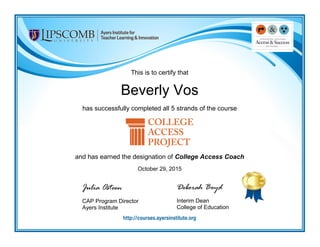 This is to certify that
Beverly Vos
has successfully completed all 5 strands of the course
and has earned the designation of College Access Coach
October 29, 2015
Julia Osteen
CAP Program Director
Ayers Institute
Deborah Boyd
Interim Dean
College of Education
 