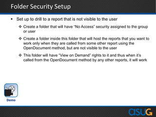 Folder Security Setup
 Set up to drill to a report that is not visible to the user
 Create a folder that will have “No Access” security assigned to the group
or user
 Create a folder inside this folder that will host the reports that you want to
work only when they are called from some other report using the
OpenDocument method, but are not visible to the user
 This folder will have “View on Demand” rights to it and thus when it‟s
called from the OpenDocument method by any other reports, it will work
 