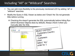Including “All” or “Wildcard” Searches
 You can add more flexibility to the previously mentioned LOV by adding “all” or
“wildcard” searches
 Modify the Query in SQL Viewer as below and „Check‟ the „Do not generate
SQL before running
 Checking this doesn't generate the SQL automatically before hitting Run
(which Business Objects does by default). Always check it when you
manually alter the SQL
 