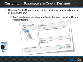 Customizing Parameters in Crystal Designer
 Creating Crystal Reports based on the previously mentioned universe
containing the LOV
 Step 1: Add objects as shown below in the Query panel in Crystal
Reports designer
 