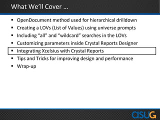 What We’ll Cover …
 OpenDocument method used for hierarchical drilldown
 Creating a LOVs (List of Values) using universe prompts
 Including “all” and “wildcard” searches in the LOVs
 Customizing parameters inside Crystal Reports Designer
 Integrating Xcelsius with Crystal Reports
 Tips and Tricks for improving design and performance
 Wrap-up
 