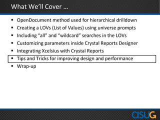 What We’ll Cover …
 OpenDocument method used for hierarchical drilldown
 Creating a LOVs (List of Values) using universe prompts
 Including “all” and “wildcard” searches in the LOVs
 Customizing parameters inside Crystal Reports Designer
 Integrating Xcelsius with Crystal Reports
 Tips and Tricks for improving design and performance
 Wrap-up
 